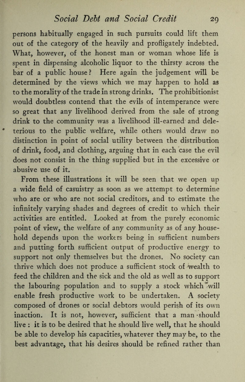 persons habitually engaged in such pursuits could lift them out of the category of the heavily and profligately indebted. What, however, of the honest man or woman whose life is spent in dispensing alcoholic liquor to the thirsty across the bar of a public house ? Here again the judgement will be determined by the views which we may happen to hold as to the morality of the trade in strong drinks. The prohibitionist would doubtless contend that the evils of intemperance were so great that any livelihood derived from the sale of strong drink to the community was a livelihood ill-earned and dele¬ terious to the public welfare, while others would draw no distinction in point of social utility between the distribution of drink, food, and clothing, arguing that in each case the evil does not consist in the thing supplied but in the excessive or abusive use of it. From these illustrations it will be seen that we open up a wide field of casuistry as soon as we attempt to determine who are or who are not social creditors, and to estimate the infinitely varying shades and degrees of credit to which their activities are entitled. Looked at from the purely economic point of view, the welfare of any community as of any house¬ hold depends upon the workers being in sufficient numbers and putting forth sufficient output of productive energy to support not only themselves but the drones. No society can thrive which does not produce a sufficient stock of 'Wealth to feed the children and the sick and the old as well as to support the labouring population and to supply a stock which Twill enable fresh productive work to be undertaken. A society composed of drones or social debtors would perish of its own inaction. It is not, however, sufficient that a man - should live : it is to be desired that he should live well, that he should be able to develop his capacities, whatever they may be, to the best advantage, that his desires should be refined rather than