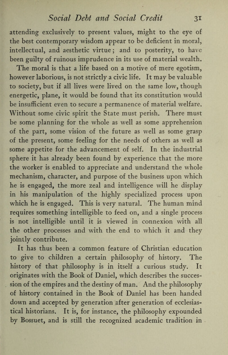 attending exclusively to present values, might to the eye of the best contemporary wisdom appear to be deficient in moral, intellectual, and aesthetic virtue; and to posterity, to have been guilty of ruinous imprudence in its use of material wealth. The moral is that a life based on a motive of mere egotism, however laborious, is not strictly a civic life. It may be valuable to society, but if all lives were lived on the same low, though energetic, plane, it would be found that its constitution would be insufficient even to secure a permanence of material welfare. Without some civic spirit the State must perish. There must be some planning for the whole as well as some apprehension of the part, some vision of the future as well as some grasp of the present, some feeling for the needs of others as well as some appetite for the advancement of self. In the industrial sphere it has already been found by experience that the more the worker is enabled to appreciate and understand the whole mechanism, character, and purpose of the business upon which he is engaged, the more zeal and intelligence will he display in his manipulation of the highly specialized process upon which he is engaged. This is very natural. The human mind requires something intelligible to feed on, and a single process is not intelligible until it is viewed in connexion with all the other processes and with the end to which it and they jointly contribute. It has thus been a common feature of Christian education to give to children a certain philosophy of history. The history of that philosophy is in itself a curious study. It originates with the Book of Daniel, which describes the succes¬ sion of the empires and the destiny of man. And the philosophy of history contained in the Book of Daniel has been handed down and accepted by generation after generation of ecclesias¬ tical historians. It is, for instance, the philosophy expounded by Bossuet, and is still the recognized academic tradition in