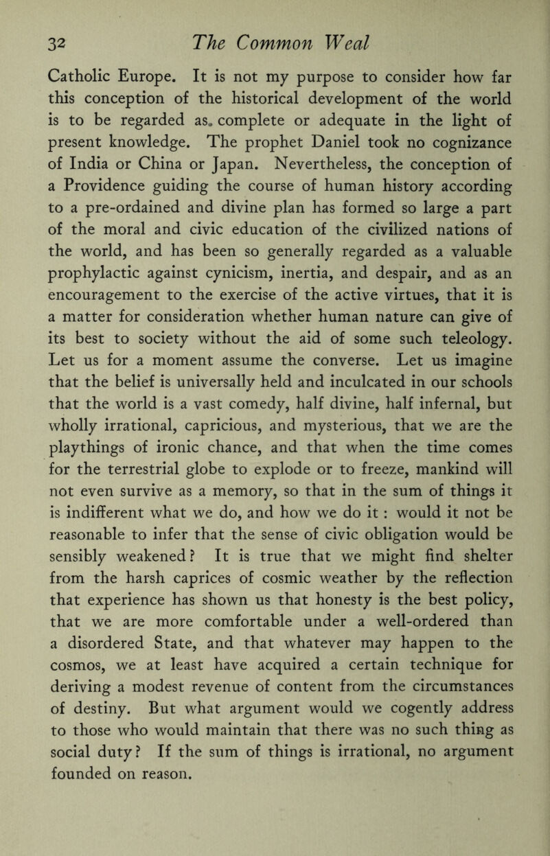 Catholic Europe. It is not my purpose to consider how far this conception of the historical development of the world is to be regarded as, complete or adequate in the light of present knowledge. The prophet Daniel took no cognizance of India or China or Japan. Nevertheless, the conception of a Providence guiding the course of human history according to a pre-ordained and divine plan has formed so large a part of the moral and civic education of the civilized nations of the world, and has been so generally regarded as a valuable prophylactic against cynicism, inertia, and despair, and as an encouragement to the exercise of the active virtues, that it is a matter for consideration whether human nature can give of its best to society without the aid of some such teleology. Let us for a moment assume the converse. Let us imagine that the belief is universally held and inculcated in our schools that the world is a vast comedy, half divine, half infernal, but wholly irrational, capricious, and mysterious, that we are the playthings of ironic chance, and that when the time comes for the terrestrial globe to explode or to freeze, mankind will not even survive as a memory, so that in the sum of things it is indifferent what we do, and how we do it: would it not be reasonable to infer that the sense of civic obligation would be sensibly weakened? It is true that we might find shelter from the harsh caprices of cosmic weather by the reflection that experience has shown us that honesty is the best policy, that we are more comfortable under a well-ordered than a disordered State, and that whatever may happen to the cosmos, we at least have acquired a certain technique for deriving a modest revenue of content from the circumstances of destiny. But what argument would we cogently address to those who would maintain that there was no such thing as social duty? If the sum of things is irrational, no argument founded on reason.