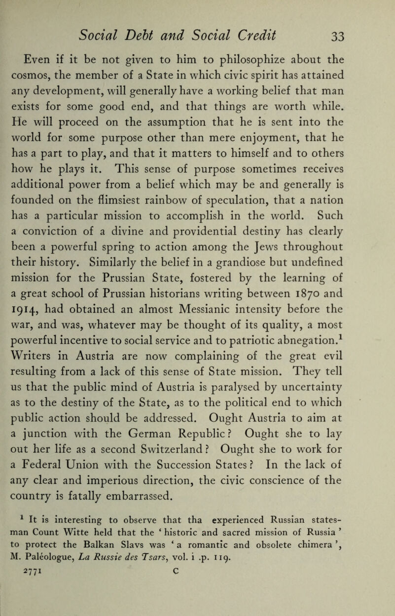 Even if it be not given to him to philosophize about the cosmos, the member of a State in which civic spirit has attained any development, will generally have a working belief that man exists for some good end, and that things are worth while. He will proceed on the assumption that he is sent into the world for some purpose other than mere enjoyment, that he has a part to play, and that it matters to himself and to others how he plays it. This sense of purpose sometimes receives additional power from a belief which may be and generally is founded on the flimsiest rainbow of speculation, that a nation has a particular mission to accomplish in the world. Such a conviction of a divine and providential destiny has clearly been a powerful spring to action among the Jews throughout their history. Similarly the belief in a grandiose but undefined mission for the Prussian State, fostered by the learning of a great school of Prussian historians writing between 1870 and 1914, had obtained an almost Messianic intensity before the war, and was, whatever may be thought of its quality, a most powerful incentive to social service and to patriotic abnegation.1 Writers in Austria are now complaining of the great evil resulting from a lack of this sense of State mission. They tell us that the public mind of Austria is paralysed by uncertainty as to the destiny of the State, as to the political end to which public action should be addressed. Ought Austria to aim at a junction with the German Republic ? Ought she to lay out her life as a second Switzerland ? Ought she to work for a Federal Union with the Succession States ? In the lack of any clear and imperious direction, the civic conscience of the country is fatally embarrassed. 1 It is interesting to observe that tha experienced Russian states¬ man Count Witte held that the ‘ historic and sacred mission of Russia ’ to protect the Balkan Slavs was ‘ a romantic and obsolete chimera ’, M. Paleologue, La Russie des Tsars, vol. i .p. 119. 2771 C