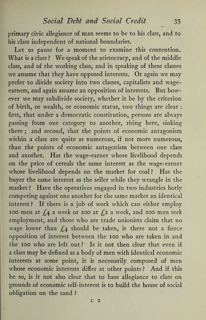 primary civic allegiance of man seems to be to his class, and to his class independent of national boundaries. Let us pause for a moment to examine this contention. What is a class ? We speak of the aristocracy, and of the middle class, and of the working class, and in speaking of these classes we assume that they have opposed interests. Or again we may prefer to divide society into two classes, capitalists and wage- earners, and again assume an opposition of interests. But how¬ ever we may subdivide society, whether it be by the criterion of birth, or wealth, or economic status, two things are clear : first, that under a democratic constitution, persons are always passing from one category to another, rising here, sinking there ; and second, that the points of economic antagonism within a class are quite as numerous, if not more numerous, than the points of economic antagonism between one class and another. Has the wage-earner whose livelihood depends on the price of cereals the same interest as the wage-earner whose livelihood depends on the market for coal ? Has the buyer the same interest as the seller while they wrangle in the market ? Have the operatives engaged in two industries hotly competing against one another for the same market an identical interest ? If there is a job of work which can either employ ioo men at £4 a week or 200 at £2 a week, and 200 men seek employment, and those who are trade unionists claim that no wage lower than .£4 should be taken, is there not a fierce opposition of interest between the 100 who are taken in and the 100 who are left out ? Is it not then clear that even if a class may be defined as a body of men with identical economic interests at some point, it is necessarily composed of men whose economic interests differ at other points ? And if this be so, is it not also clear that to base allegiance to class on grounds of economic self-interest is to build the house of social obligation on the sand ? c 2