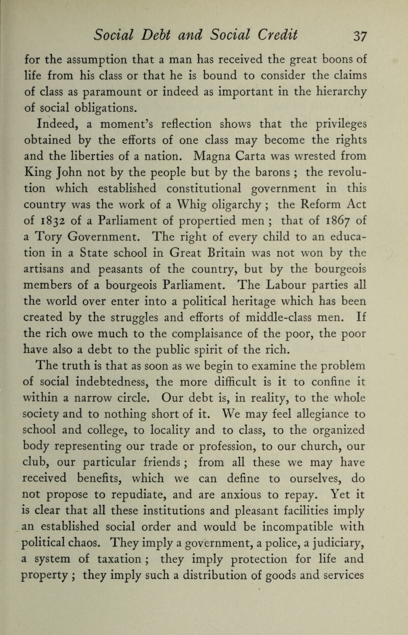 for the assumption that a man has received the great boons of life from his class or that he is bound to consider the claims of class as paramount or indeed as important in the hierarchy of social obligations. Indeed, a moment’s reflection shows that the privileges obtained by the efforts of one class may become the rights and the liberties of a nation. Magna Carta was wrested from King John not by the people but by the barons; the revolu¬ tion which established constitutional government in this country was the work of a Whig oligarchy ; the Reform Act of 1832 of a Parliament of propertied men ; that of 1867 of a Tory Government. The right of every child to an educa¬ tion in a State school in Great Britain was not won by the artisans and peasants of the country, but by the bourgeois members of a bourgeois Parliament. The Labour parties all the world over enter into a political heritage which has been created by the struggles and efforts of middle-class men. If the rich owe much to the complaisance of the poor, the poor have also a debt to the public spirit of the rich. The truth is that as soon as we begin to examine the problem of social indebtedness, the more difficult is it to confine it within a narrow circle. Our debt is, in reality, to the whole society and to nothing short of it. We may feel allegiance to school and college, to locality and to class, to the organized body representing our trade or profession, to our church, our club, our particular friends; from all these we may have received benefits, which we can define to ourselves, do not propose to repudiate, and are anxious to repay. Yet it is clear that all these institutions and pleasant facilities imply an established social order and would be incompatible with political chaos. They imply a government, a police, a judiciary, a system of taxation ; they imply protection for life and property ; they imply such a distribution of goods and services