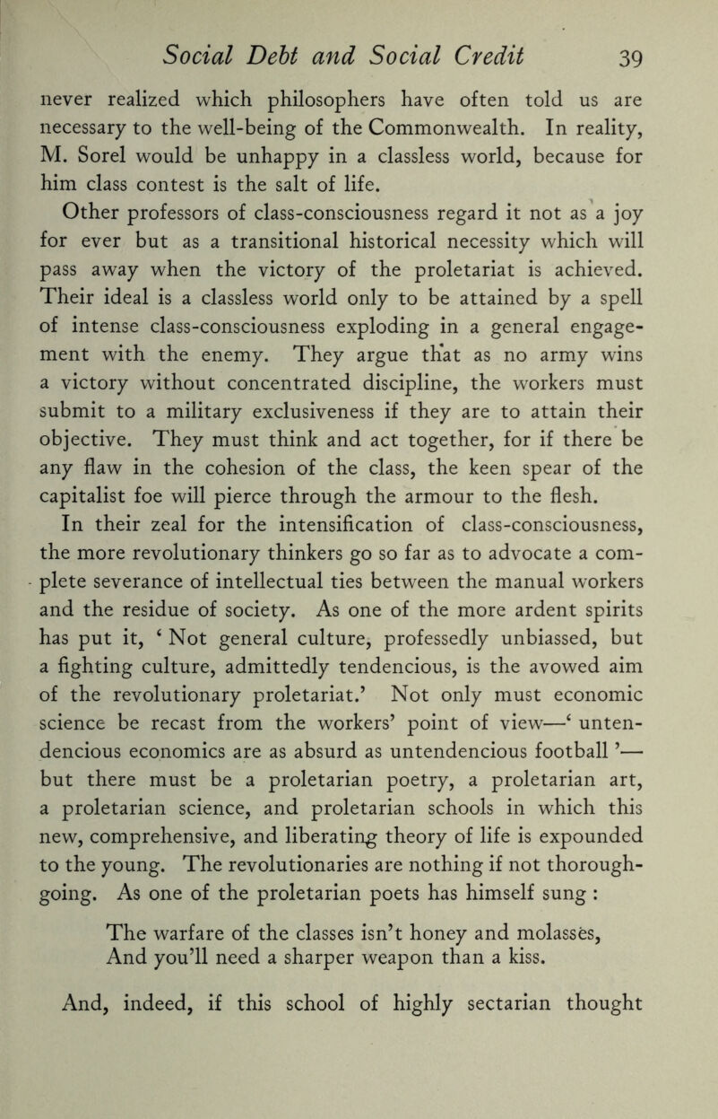 never realized which philosophers have often told us are necessary to the well-being of the Commonwealth. In reality, M. Sorel would be unhappy in a classless world, because for him class contest is the salt of life. Other professors of class-consciousness regard it not as a joy for ever but as a transitional historical necessity which will pass away when the victory of the proletariat is achieved. Their ideal is a classless world only to be attained by a spell of intense class-consciousness exploding in a general engage¬ ment with the enemy. They argue that as no army wins a victory without concentrated discipline, the workers must submit to a military exclusiveness if they are to attain their objective. They must think and act together, for if there be any flaw in the cohesion of the class, the keen spear of the capitalist foe will pierce through the armour to the flesh. In their zeal for the intensification of class-consciousness, the more revolutionary thinkers go so far as to advocate a com¬ plete severance of intellectual ties between the manual workers and the residue of society. As one of the more ardent spirits has put it, 4 Not general culture, professedly unbiassed, but a fighting culture, admittedly tendencious, is the avowed aim of the revolutionary proletariat.’ Not only must economic science be recast from the workers’ point of view—4 unten- dencious economics are as absurd as untendencious football ’— but there must be a proletarian poetry, a proletarian art, a proletarian science, and proletarian schools in which this new, comprehensive, and liberating theory of life is expounded to the young. The revolutionaries are nothing if not thorough¬ going. As one of the proletarian poets has himself sung : The warfare of the classes isn’t honey and molasses, And you’ll need a sharper weapon than a kiss. And, indeed, if this school of highly sectarian thought