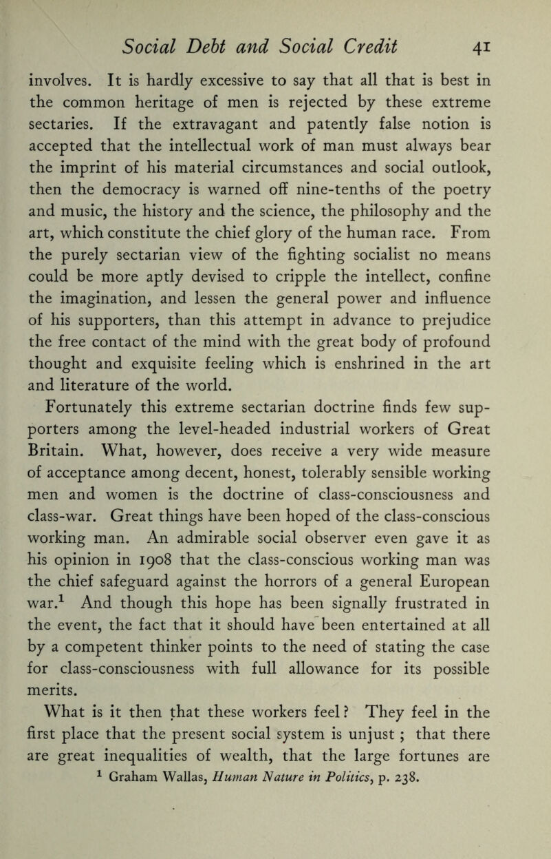 involves. It is hardly excessive to say that all that is best in the common heritage of men is rejected by these extreme sectaries. If the extravagant and patently false notion is accepted that the intellectual work of man must always bear the imprint of his material circumstances and social outlook, then the democracy is warned off nine-tenths of the poetry and music, the history and the science, the philosophy and the art, which constitute the chief glory of the human race. From the purely sectarian view of the fighting socialist no means could be more aptly devised to cripple the intellect, confine the imagination, and lessen the general power and influence of his supporters, than this attempt in advance to prejudice the free contact of the mind with the great body of profound thought and exquisite feeling which is enshrined in the art and literature of the world. Fortunately this extreme sectarian doctrine finds few sup¬ porters among the level-headed industrial workers of Great Britain. What, however, does receive a very wide measure of acceptance among decent, honest, tolerably sensible working men and women is the doctrine of class-consciousness and class-war. Great things have been hoped of the class-conscious working man. An admirable social observer even gave it as his opinion in 1908 that the class-conscious working man was the chief safeguard against the horrors of a general European war.1 And though this hope has been signally frustrated in the event, the fact that it should have been entertained at all by a competent thinker points to the need of stating the case for class-consciousness with full allowance for its possible merits. What is it then that these workers feel ? They feel in the first place that the present social system is unjust ; that there are great inequalities of wealth, that the large fortunes are 1 Graham Wallas, Human Nature in Politics, p. 238.