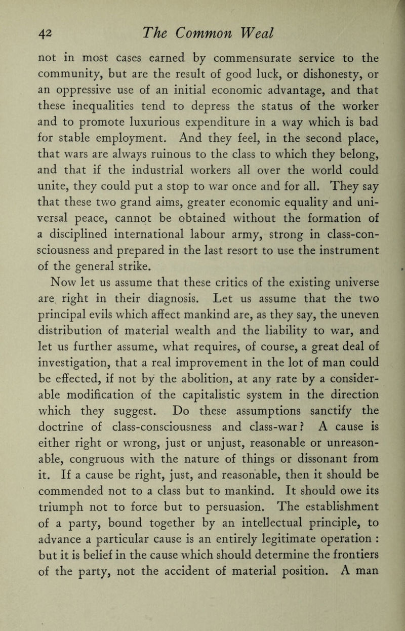 not in most cases earned by commensurate service to the community, but are the result of good luck, or dishonesty, or an oppressive use of an initial economic advantage, and that these inequalities tend to depress the status of the worker and to promote luxurious expenditure in a way which is bad for stable employment. And they feel, in the second place, that wars are always ruinous to the class to which they belong, and that if the industrial workers all over the world could unite, they could put a stop to war once and for all. They say that these two grand aims, greater economic equality and uni¬ versal peace, cannot be obtained without the formation of a disciplined international labour army, strong in class-con¬ sciousness and prepared in the last resort to use the instrument of the general strike. Now let us assume that these critics of the existing universe are. right in their diagnosis. Let us assume that the two principal evils which affect mankind are, as they say, the uneven distribution of material wealth and the liability to war, and let us further assume, what requires, of course, a great deal of investigation, that a real improvement in the lot of man could be effected, if not by the abolition, at any rate by a consider¬ able modification of the capitalistic system in the direction which they suggest. Do these assumptions sanctify the doctrine of class-consciousness and class-war ? A cause is either right or wrong, just or unjust, reasonable or unreason¬ able, congruous with the nature of things or dissonant from it. If a cause be right, just, and reasonable, then it should be commended not to a class but to mankind. It should owe its triumph not to force but to persuasion. The establishment of a party, bound together by an intellectual principle, to advance a particular cause is an entirely legitimate operation : but it is belief in the cause which should determine the frontiers of the party, not the accident of material position. A man