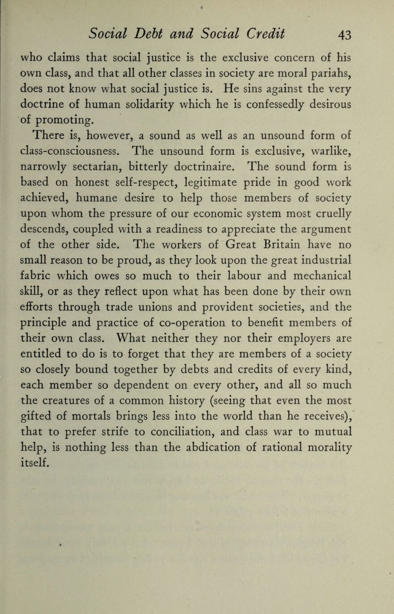 who claims that social justice is the exclusive concern of his own class, and that all other classes in society are moral pariahs, does not know what social justice is. He sins against the very doctrine of human solidarity which he is confessedly desirous of promoting. There is, however, a sound as well as an unsound form of class-consciousness. The unsound form is exclusive, warlike, narrowly sectarian, bitterly doctrinaire. The sound form is based on honest self-respect, legitimate pride in good work achieved, humane desire to help those members of society upon whom the pressure of our economic system most cruelly descends, coupled with a readiness to appreciate the argument of the other side. The workers of Great Britain have no small reason to be proud, as they look upon the great industrial fabric which owes so much to their labour and mechanical skill, or as they reflect upon what has been done by their own efforts through trade unions and provident societies, and the principle and practice of co-operation to benefit members of their own class. What neither they nor their employers are entitled to do is to forget that they are members of a society so closely bound together by debts and credits of every kind, each member so dependent on every other, and all so much the creatures of a common history (seeing that even the most gifted of mortals brings less into the world than he receives), that to prefer strife to conciliation, and class war to mutual help, is nothing less than the abdication of rational morality itself.