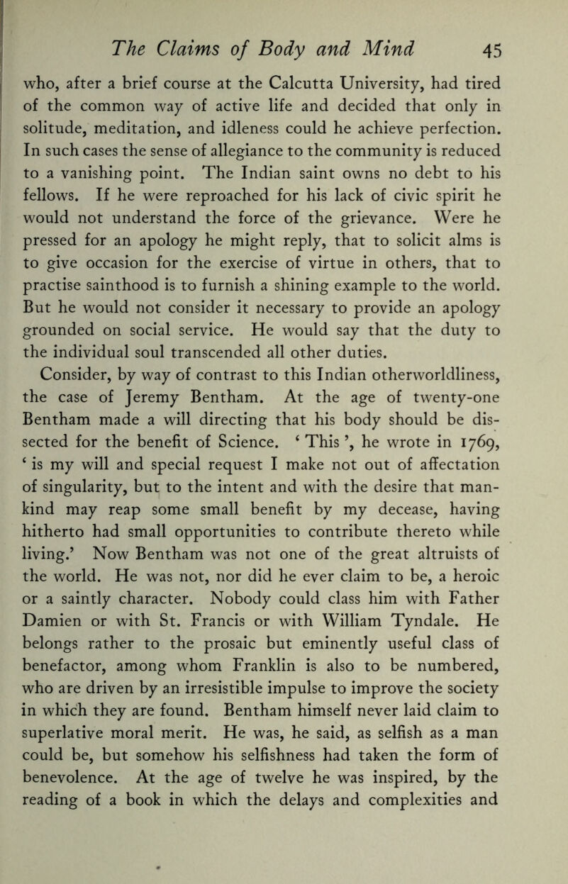 who, after a brief course at the Calcutta University, had tired of the common way of active life and decided that only in solitude, meditation, and idleness could he achieve perfection. In such cases the sense of allegiance to the community is reduced to a vanishing point. The Indian saint owns no debt to his fellows. If he were reproached for his lack of civic spirit he would not understand the force of the grievance. Were he pressed for an apology he might reply, that to solicit alms is to give occasion for the exercise of virtue in others, that to practise sainthood is to furnish a shining example to the world. But he would not consider it necessary to provide an apology grounded on social service. He would say that the duty to the individual soul transcended all other duties. Consider, by way of contrast to this Indian otherworldliness, the case of Jeremy Bentham. At the age of twenty-one Bentham made a will directing that his body should be dis¬ sected for the benefit of Science. ‘ This ’, he wrote in 1769, ‘ is my will and special request I make not out of affectation of singularity, but to the intent and with the desire that man¬ kind may reap some small benefit by my decease, having hitherto had small opportunities to contribute thereto while living.’ Now Bentham was not one of the great altruists of the world. He was not, nor did he ever claim to be, a heroic or a saintly character. Nobody could class him with Father Damien or with St. Francis or with William Tyndale. He belongs rather to the prosaic but eminently useful class of benefactor, among whom Franklin is also to be numbered, who are driven by an irresistible impulse to improve the society in which they are found. Bentham himself never laid claim to superlative moral merit. He was, he said, as selfish as a man could be, but somehow his selfishness had taken the form of benevolence. At the age of twelve he was inspired, by the reading of a book in which the delays and complexities and