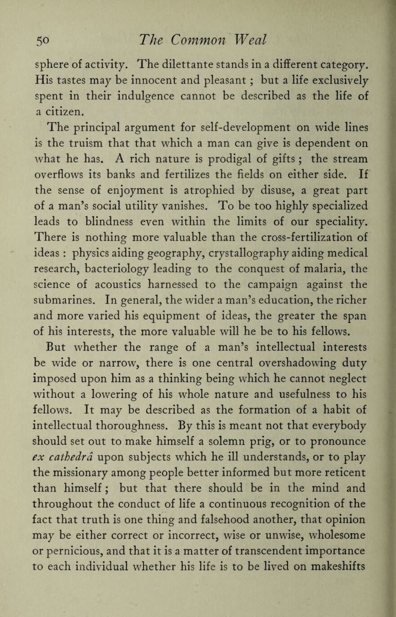 sphere of activity. The dilettante stands in a different category. His tastes may be innocent and pleasant ; but a life exclusively spent in their indulgence cannot be described as the life of a citizen. The principal argument for self-development on wide lines is the truism that that which a man can give is dependent on what he has. A rich nature is prodigal of gifts; the stream overflows its banks and fertilizes the fields on either side. If the sense of enjoyment is atrophied by disuse, a great part of a man’s social utility vanishes. To be too highly specialized leads to blindness even within the limits of our speciality. There is nothing more valuable than the cross-fertilization of ideas : physics aiding geography, crystallography aiding medical research, bacteriology leading to the conquest of malaria, the science of acoustics harnessed to the campaign against the submarines. In general, the wider a man’s education, the richer and more varied his equipment of ideas, the greater the span of his interests, the more valuable will he be to his fellows. But whether the range of a man’s intellectual interests be wide or narrow, there is one central overshadowing duty imposed upon him as a thinking being which he cannot neglect without a lowering of his whole nature and usefulness to his fellows. It may be described as the formation of a habit of intellectual thoroughness. By this is meant not that everybody should set out to make himself a solemn prig, or to pronounce ex cathedra upon subjects which he ill understands, or to play the missionary among people better informed but more reticent than himself; but that there should be in the mind and throughout the conduct of life a continuous recognition of the fact that truth is one thing and falsehood another, that opinion may be either correct or incorrect, wise or unwise, wholesome or pernicious, and that it is a matter of transcendent importance to each individual whether his life is to be lived on makeshifts
