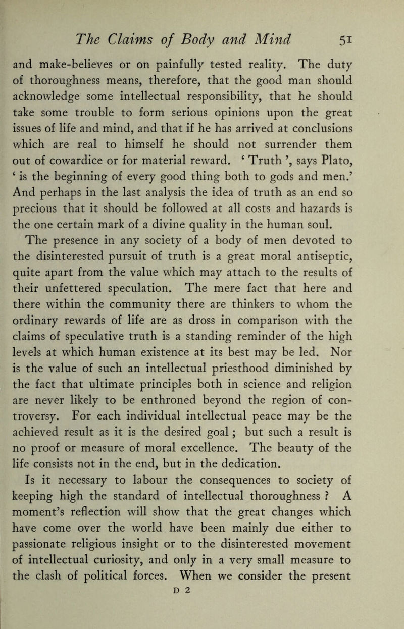 and make-believes or on painfully tested reality. The duty of thoroughness means, therefore, that the good man should acknowledge some intellectual responsibility, that he should take some trouble to form serious opinions upon the great issues of life and mind, and that if he has arrived at conclusions which are real to himself he should not surrender them out of cowardice or for material reward. 4 Truth says Plato, ‘ is the beginning of every good thing both to gods and men.’ And perhaps in the last analysis the idea of truth as an end so precious that it should be followed at all costs and hazards is the one certain mark of a divine quality in the human soul. The presence in any society of a body of men devoted to the disinterested pursuit of truth is a great moral antiseptic, quite apart from the value which may attach to the results of their unfettered speculation. The mere fact that here and there within the community there are thinkers to whom the ordinary rewards of life are as dross in comparison with the claims of speculative truth is a standing reminder of the high levels at which human existence at its best may be led. Nor is the value of such an intellectual priesthood diminished by the fact that ultimate principles both in science and religion are never likely to be enthroned beyond the region of con¬ troversy. For each individual intellectual peace may be the achieved result as it is the desired goal; but such a result is no proof or measure of moral excellence. The beauty of the life consists not in the end, but in the dedication. Is it necessary to labour the consequences to society of keeping high the standard of intellectual thoroughness ? A moment’s reflection will show that the great changes which have come over the world have been mainly due either to passionate religious insight or to the disinterested movement of intellectual curiosity, and only in a very small measure to the clash of political forces. When we consider the present D 2