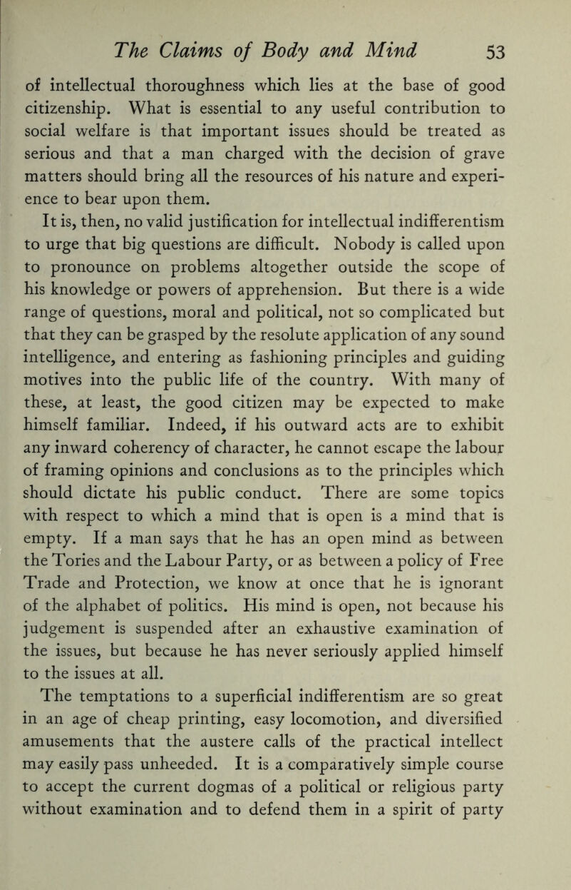 of intellectual thoroughness which lies at the base of good citizenship. What is essential to any useful contribution to social welfare is that important issues should be treated as serious and that a man charged with the decision of grave matters should bring all the resources of his nature and experi¬ ence to bear upon them. It is, then, no valid justification for intellectual indifferentism to urge that big questions are difficult. Nobody is called upon to pronounce on problems altogether outside the scope of his knowledge or powers of apprehension. But there is a wide range of questions, moral and political, not so complicated but that they can be grasped by the resolute application of any sound intelligence, and entering as fashioning principles and guiding motives into the public life of the country. With many of these, at least, the good citizen may be expected to make himself familiar. Indeed, if his outward acts are to exhibit any inward coherency of character, he cannot escape the labour of framing opinions and conclusions as to the principles which should dictate his public conduct. There are some topics with respect to which a mind that is open is a mind that is empty. If a man says that he has an open mind as between the Tories and the Labour Party, or as between a policy of Free Trade and Protection, we know at once that he is ignorant of the alphabet of politics. His mind is open, not because his judgement is suspended after an exhaustive examination of the issues, but because he has never seriously applied himself to the issues at all. The temptations to a superficial indifferentism are so great in an age of cheap printing, easy locomotion, and diversified amusements that the austere calls of the practical intellect may easily pass unheeded. It is a comparatively simple course to accept the current dogmas of a political or religious party without examination and to defend them in a spirit of party