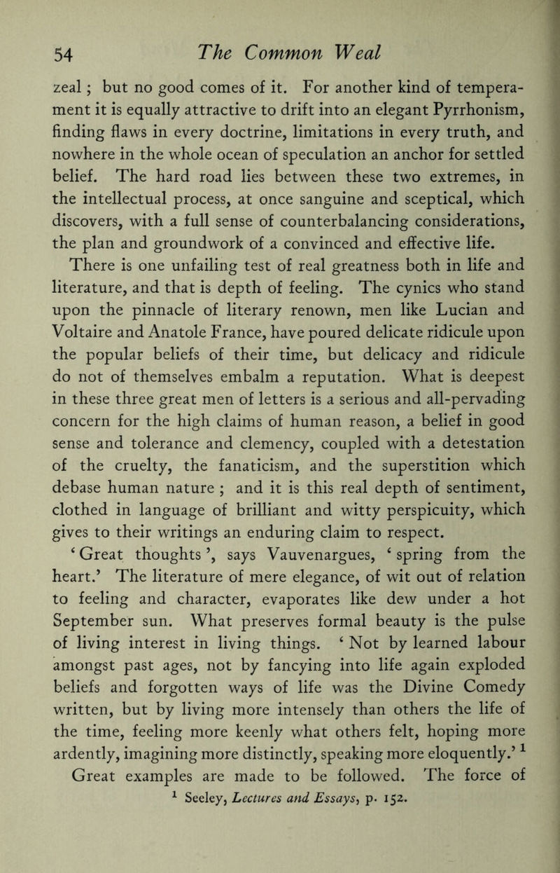 zeal; but no good comes of it. For another kind of tempera¬ ment it is equally attractive to drift into an elegant Pyrrhonism, finding flaws in every doctrine, limitations in every truth, and nowhere in the whole ocean of speculation an anchor for settled belief. The hard road lies between these two extremes, in the intellectual process, at once sanguine and sceptical, which discovers, with a full sense of counterbalancing considerations, the plan and groundwork of a convinced and effective life. There is one unfailing test of real greatness both in life and literature, and that is depth of feeling. The cynics who stand upon the pinnacle of literary renown, men like Lucian and Voltaire and Anatole France, have poured delicate ridicule upon the popular beliefs of their time, but delicacy and ridicule do not of themselves embalm a reputation. What is deepest in these three great men of letters is a serious and all-pervading concern for the high claims of human reason, a belief in good sense and tolerance and clemency, coupled with a detestation of the cruelty, the fanaticism, and the superstition which debase human nature ; and it is this real depth of sentiment, clothed in language of brilliant and witty perspicuity, which gives to their writings an enduring claim to respect. ‘ Great thoughts ’, says Vauvenargues, 6 spring from the heart.’ The literature of mere elegance, of wit out of relation to feeling and character, evaporates like dew under a hot September sun. What preserves formal beauty is the pulse of living interest in living things. ‘ Not by learned labour amongst past ages, not by fancying into life again exploded beliefs and forgotten ways of life was the Divine Comedy written, but by living more intensely than others the life of the time, feeling more keenly what others felt, hoping more ardently, imagining more distinctly, speaking more eloquently.’1 Great examples are made to be followed. The force of 1 Seeley, Lectures and Essays, p. 152.