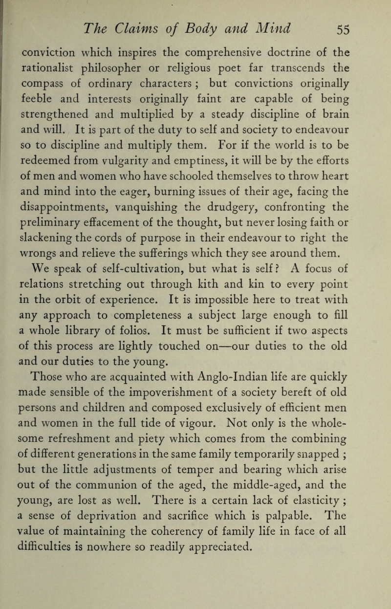 conviction which inspires the comprehensive doctrine of the rationalist philosopher or religious poet far transcends the compass of ordinary characters; but convictions originally feeble and interests originally faint are capable of being strengthened and multiplied by a steady discipline of brain and will. It is part of the duty to self and society to endeavour so to discipline and multiply them. For if the world is to be redeemed from vulgarity and emptiness, it will be by the efforts of men and women who have schooled themselves to throw heart and mind into the eager, burning issues of their age, facing the disappointments, vanquishing the drudgery, confronting the preliminary effacement of the thought, but never losing faith or slackening the cords of purpose in their endeavour to right the wrongs and relieve the sufferings which they see around them. We speak of self-cultivation, but what is self? A focus of relations stretching out through kith and kin to every point in the orbit of experience. It is impossible here to treat with any approach to completeness a subject large enough to fill a whole library of folios. It must be sufficient if two aspects of this process are lightly touched on—our duties to the old and our duties to the young. Those who are acquainted with Anglo-Indian life are quickly made sensible of the impoverishment of a society bereft of old persons and children and composed exclusively of efficient men and women in the full tide of vigour. Not only is the whole¬ some refreshment and piety which comes from the combining of different generations in the same family temporarily snapped ; but the little adjustments of temper and bearing which arise out of the communion of the aged, the middle-aged, and the young, are lost as well. There is a certain lack of elasticity ; a sense of deprivation and sacrifice which is palpable. The value of maintaining the coherency of family life in face of all difficulties is nowhere so readily appreciated.
