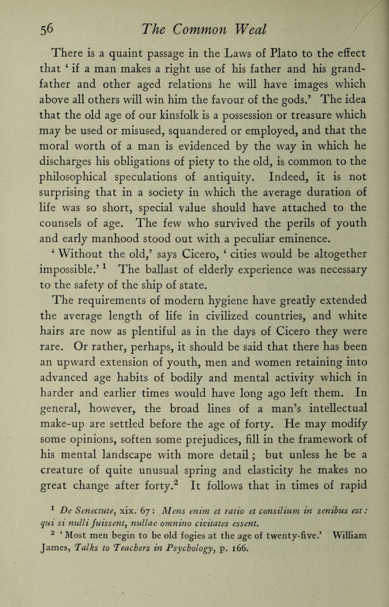 There is a quaint passage in the Laws of Plato to the effect that ‘ if a man makes a right use of his father and his grand¬ father and other aged relations he will have images which above all others will win him the favour of the gods.’ The idea that the old age of our kinsfolk is a possession or treasure which may be used or misused, squandered or employed, and that the moral worth of a man is evidenced by the way in which he discharges his obligations of piety to the old, is common to the philosophical speculations of antiquity. Indeed, it is not surprising that in a society in which the average duration of life was so short, special value should have attached to the counsels of age. The few who survived the perils of youth and early manhood stood out with a peculiar eminence. ‘ Without the old,’ says Cicero, 4 cities would be altogether impossible.’1 The ballast of elderly experience was necessary to the safety of the ship of state. The requirements of modern hygiene have greatly extended the average length of life in civilized countries, and white hairs are now as plentiful as in the days of Cicero they were rare. Or rather, perhaps, it should be said that there has been an upward extension of youth, men and women retaining into advanced age habits of bodily and mental activity which in harder and earlier times would have long ago left them. In general, however, the broad lines of a man’s intellectual make-up are settled before the age of forty. He may modify some opinions, soften some prejudices, fill in the framework of his mental landscape with more detail; but unless he be a creature of quite unusual spring and elasticity he makes no great change after forty.2 It follows that in times of rapid 1 De Senectute, xix. 67: Mens enirn et ratio et consilium in senibus est : qui si nulli fuissent, nullae omnino civitates essent. 2 ‘ Most men begin to be old fogies at the age of twenty-five.’ William James, Talks to Teachers in Psychology, p. 166.