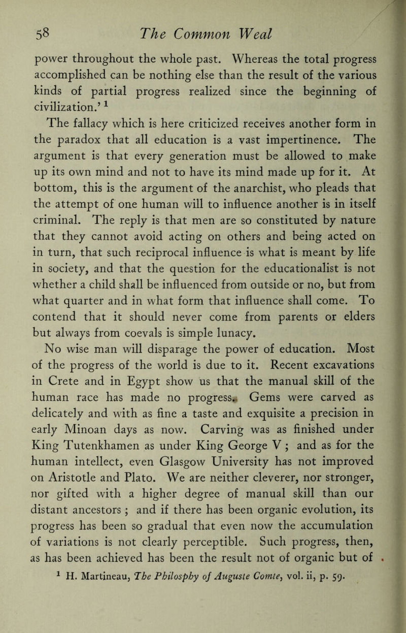 power throughout the whole past. Whereas the total progress accomplished can be nothing else than the result of the various kinds of partial progress realized since the beginning of civilization.’1 The fallacy which is here criticized receives another form in the paradox that all education is a vast impertinence. The argument is that every generation must be allowed to make up its own mind and not to have its mind made up for it. At bottom, this is the argument of the anarchist, who pleads that the attempt of one human will to influence another is in itself criminal. The reply is that men are so constituted by nature that they cannot avoid acting on others and being acted on in turn, that such reciprocal influence is what is meant by life in society, and that the question for the educationalist is not whether a child shall be influenced from outside or no, but from what quarter and in what form that influence shall come. To contend that it should never come from parents or elders but always from coevals is simple lunacy. No wise man will disparage the power of education. Most of the progress of the world is due to it. Recent excavations in Crete and in Egypt show us that the manual skill of the human race has made no progress# Gems were carved as delicately and with as fine a taste and exquisite a precision in early Minoan days as now. Carving was as finished under King Tutenkhamen as under King George V ; and as for the human intellect, even Glasgow University has not improved on Aristotle and Plato. We are neither cleverer, nor stronger, nor gifted with a higher degree of manual skill than our distant ancestors; and if there has been organic evolution, its progress has been so gradual that even now the accumulation of variations is not clearly perceptible. Such progress, then, as has been achieved has been the result not of organic but of . 1 H. Martineau, The Philosphy of Auguste Comte, vol. ii, p. 59.