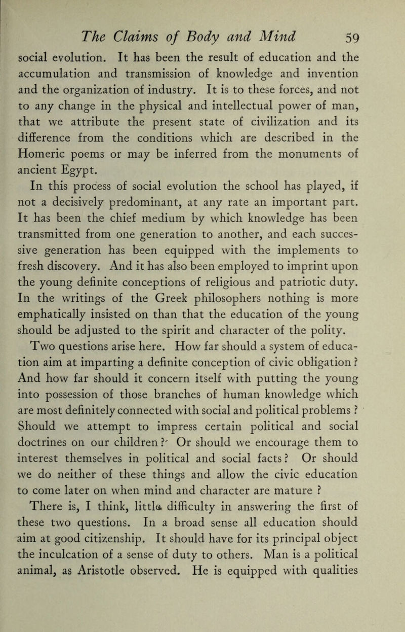 social evolution. It has been the result of education and the accumulation and transmission of knowledge and invention and the organization of industry. It is to these forces, and not to any change in the physical and intellectual power of man, that we attribute the present state of civilization and its difference from the conditions which are described in the Homeric poems or may be inferred from the monuments of ancient Egypt. In this process of social evolution the school has played, if not a decisively predominant, at any rate an important part. It has been the chief medium by which knowledge has been transmitted from one generation to another, and each succes¬ sive generation has been equipped with the implements to fresh discovery. And it has also been employed to imprint upon the young definite conceptions of religious and patriotic duty. In the writings of the Greek philosophers nothing is more emphatically insisted on than that the education of the young should be adjusted to the spirit and character of the polity. Two questions arise here. How far should a system of educa¬ tion aim at imparting a definite conception of civic obligation ? And how far should it concern itself with putting the young into possession of those branches of human knowledge which are most definitely connected with social and political problems ? Should we attempt to impress certain political and social doctrines on our children ?' Or should we encourage them to interest themselves in political and social facts ? Or should we do neither of these things and allow the civic education to come later on when mind and character are mature ? There is, I think, little, difficulty in answering the first of these two questions. In a broad sense all education should aim at good citizenship. It should have for its principal object the inculcation of a sense of duty to others. Man is a political animal, as Aristotle observed. He is equipped with qualities
