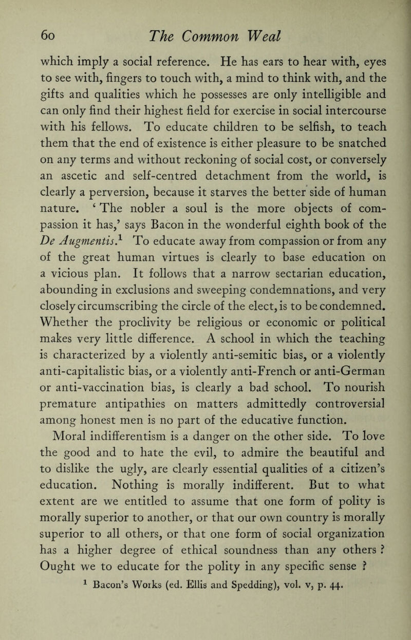 which imply a social reference. He has ears to hear with, eyes to see with, fingers to touch with, a mind to think with, and the gifts and qualities which he possesses are only intelligible and can only find their highest field for exercise in social intercourse with his fellows. To educate children to be selfish, to teach them that the end of existence is either pleasure to be snatched on any terms and without reckoning of social cost, or conversely an ascetic and self-centred detachment from the world, is clearly a perversion, because it starves the better side of human nature. ‘ The nobler a soul is the more objects of com¬ passion it has,’ says Bacon in the wonderful eighth book of the De Augmentis} To educate away from compassion or from any of the great human virtues is clearly to base education on a vicious plan. It follows that a narrow sectarian education, abounding in exclusions and sweeping condemnations, and very closely circumscribing the circle of the elect, is to be condemned. Whether the proclivity be religious or economic or political makes very little difference. A school in which the teaching is characterized by a violently anti-semitic bias, or a violently anti-capitalistic bias, or a violently anti-French or anti-German or anti-vaccination bias, is clearly a bad school. To nourish premature antipathies on matters admittedly controversial among honest men is no part of the educative function. Moral indifferentism is a danger on the other side. To love the good and to hate the evil, to admire the beautiful and to dislike the ugly, are clearly essential qualities of a citizen’s education. Nothing is morally indifferent. But to what extent are we entitled to assume that one form of polity is morally superior to another, or that our own country is morally superior to all others, or that one form of social organization has a higher degree of ethical soundness than any others ? Ought we to educate for the polity in any specific sense ? 1 Bacon’s Works (ed. Ellis and Spedding), vol. v, p. 44.
