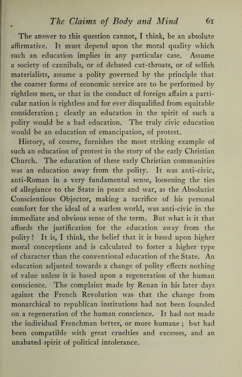 The answer to this question cannot, I think, be an absolute affirmative. It must depend upon the moral quality which such an education implies in any particular case. Assume a society of cannibals, or of debased cut-throats, or of selfish materialists, assume a polity governed by the principle that the coarser forms of economic service are to be performed by rightless men, or that in the conduct of foreign affairs a parti¬ cular nation is rightless and for ever disqualified from equitable consideration ; clearly an education in the spirit of such a polity would be a bad education. The truly civic education would be an education of emancipation, of protest. History, of course, furnishes the most striking example of such an education of protest in the story of the early Christian Church. The education of these early Christian communities was an education away from the polity. It was anti-civic, anti-Roman in a very fundamental sense, loosening the ties of allegiance to the State in peace and war, as the Absolutist Conscientious Objector, making a sacrifice of his personal comfort for the ideal of a warless world, was anti-civic in the immediate and obvious sense of the term. But what is it that affords the justification for the education away from the polity ? It is, I think, the belief that it is based upon higher moral conceptions and is calculated to foster a higher type of character than the conventional education of the State. An education adjusted towards a change of polity effects nothing of value unless it is based upon a regeneration of the human conscience. The complaint made by Renan in his later days against the French Revolution was that the change from monarchical to republican institutions had not been founded on a regeneration of the human conscience. It had not made the individual Frenchman better, or more humane ; but had been compatible with great cruelties and excesses, and an unabated spirit of political intolerance.