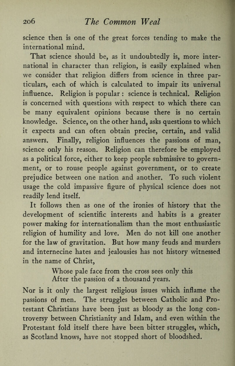 science then is one of the great forces tending to make the international mind. That science should be, as it undoubtedly is, more inter¬ national in character than religion, is easily explained when we consider that religion differs from science in three par¬ ticulars, each of which is calculated to impair its universal influence. Religion is popular : science is technical. Religion is concerned with questions with respect to which there can be many equivalent opinions because there is no certain knowledge. Science, on the other hand, asks questions to which it expects and can often obtain precise, certain, and valid answers. Finally, religion influences the passions of man, science only his reason. Religion can therefore be employed as a political force, either to keep people submissive to govern¬ ment, or to rouse people against government, or to create prejudice between one nation and another. To such violent usage the cold impassive figure of physical science does not readily lend itself. It follows then as one of the ironies of history that the development of scientific interests and habits is a greater power making for internationalism than the most enthusiastic religion of humility and love. Men do not kill one another for the law of gravitation. But how many feuds and murders and internecine hates and jealousies has not history witnessed in the name of Christ, Whose pale face from the cross sees only this After the passion of a thousand years. Nor is it only the largest religious issues which inflame the passions of men. The struggles between Catholic and Pro¬ testant Christians have been just as bloody as the long con¬ troversy between Christianity and Islam, and even within the Protestant fold itself there have been bitter struggles, which, as Scotland knows, have not stopped short of bloodshed.