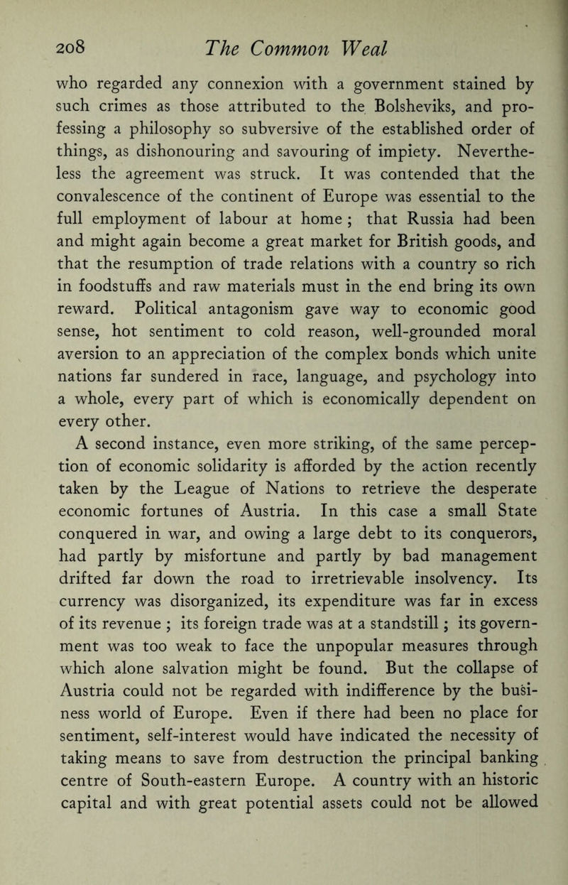 who regarded any connexion with a government stained by such crimes as those attributed to the Bolsheviks, and pro¬ fessing a philosophy so subversive of the established order of things, as dishonouring and savouring of impiety. Neverthe¬ less the agreement was struck. It was contended that the convalescence of the continent of Europe was essential to the full employment of labour at home ; that Russia had been and might again become a great market for British goods, and that the resumption of trade relations with a country so rich in foodstuffs and raw materials must in the end bring its own reward. Political antagonism gave way to economic good sense, hot sentiment to cold reason, well-grounded moral aversion to an appreciation of the complex bonds which unite nations far sundered in race, language, and psychology into a whole, every part of which is economically dependent on every other. A second instance, even more striking, of the same percep¬ tion of economic solidarity is afforded by the action recently taken by the League of Nations to retrieve the desperate economic fortunes of Austria. In this case a small State conquered in war, and owing a large debt to its conquerors, had partly by misfortune and partly by bad management drifted far down the road to irretrievable insolvency. Its currency was disorganized, its expenditure was far in excess of its revenue ; its foreign trade was at a standstill; its govern¬ ment was too weak to face the unpopular measures through which alone salvation might be found. But the collapse of Austria could not be regarded with indifference by the busi¬ ness world of Europe. Even if there had been no place for sentiment, self-interest would have indicated the necessity of taking means to save from destruction the principal banking centre of South-eastern Europe. A country with an historic capital and with great potential assets could not be allowed