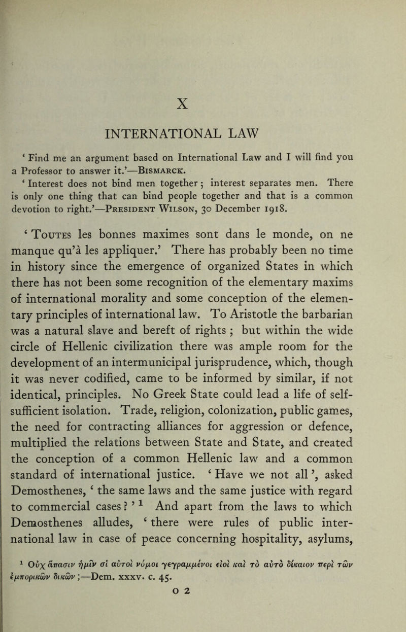 X INTERNATIONAL LAW * Find me an argument based on International Law and I will find you a Professor to answer it.’—Bismarck. ‘ Interest does not bind men together 5 interest separates men. There is only one thing that can bind people together and that is a common devotion to right.’—President Wilson, 30 December 1918. 4 Toutes les bonnes maximes sont dans le monde, on ne manque qu’a les appliquer.’ There has probably been no time in history since the emergence of organized States in which there has not been some recognition of the elementary maxims of international morality and some conception of the elemen¬ tary principles of international law. To Aristotle the barbarian was a natural slave and bereft of rights; but within the wide circle of Hellenic civilization there was ample room for the development of an intermunicipal jurisprudence, which, though it was never codified, came to be informed by similar, if not identical, principles. No Greek State could lead a life of self- sufficient isolation. Trade, religion, colonization, public games, the need for contracting alliances for aggression or defence, multiplied the relations between State and State, and created the conception of a common Hellenic law and a common standard of international justice. 4 Have we not all ’, asked Demosthenes, 4 the same laws and the same justice with regard to commercial cases ? ’1 And apart from the laws to which Demosthenes alludes, 4 there were rules of public inter¬ national law in case of peace concerning hospitality, asylums, 1 Ovx airaaiv ijp.iv al avrol vopoi yeypappevoi dot Kai to avro dlnaiov irepi twv kp.nopiKwv Sikwv ;—Dem. xxxv. c. 45.