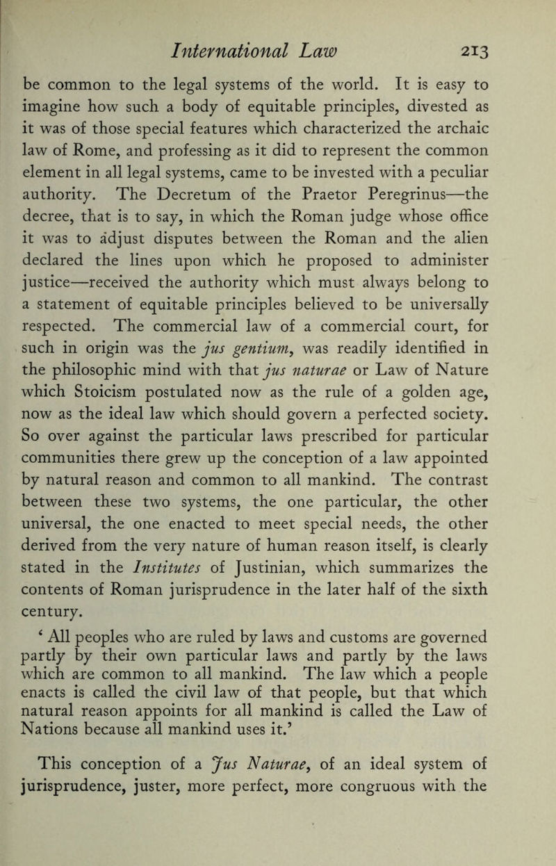 be common to the legal systems of the world. It is easy to imagine how such a body of equitable principles, divested as it was of those special features which characterized the archaic law of Rome, and professing as it did to represent the common element in all legal systems, came to be invested with a peculiar authority. The Decretum of the Praetor Peregrinus—the decree, that is to say, in which the Roman judge whose office it was to adjust disputes between the Roman and the alien declared the lines upon which he proposed to administer justice—received the authority which must always belong to a statement of equitable principles believed to be universally respected. The commercial law of a commercial court, for such in origin was the jus gentium, was readily identified in the philosophic mind with that jus naturae or Law of Nature which Stoicism postulated now as the rule of a golden age, now as the ideal law which should govern a perfected society. So over against the particular laws prescribed for particular communities there grew up the conception of a law appointed by natural reason and common to all mankind. The contrast between these two systems, the one particular, the other universal, the one enacted to meet special needs, the other derived from the very nature of human reason itself, is clearly stated in the Institutes of Justinian, which summarizes the contents of Roman jurisprudence in the later half of the sixth century. 4 All peoples who are ruled by laws and customs are governed partly by their own particular laws and partly by the laws which are common to all mankind. The law which a people enacts is called the civil law of that people, but that which natural reason appoints for all mankind is called the Law of Nations because all mankind uses it.’ This conception of a Jus Naturae, of an ideal system of jurisprudence, juster, more perfect, more congruous with the