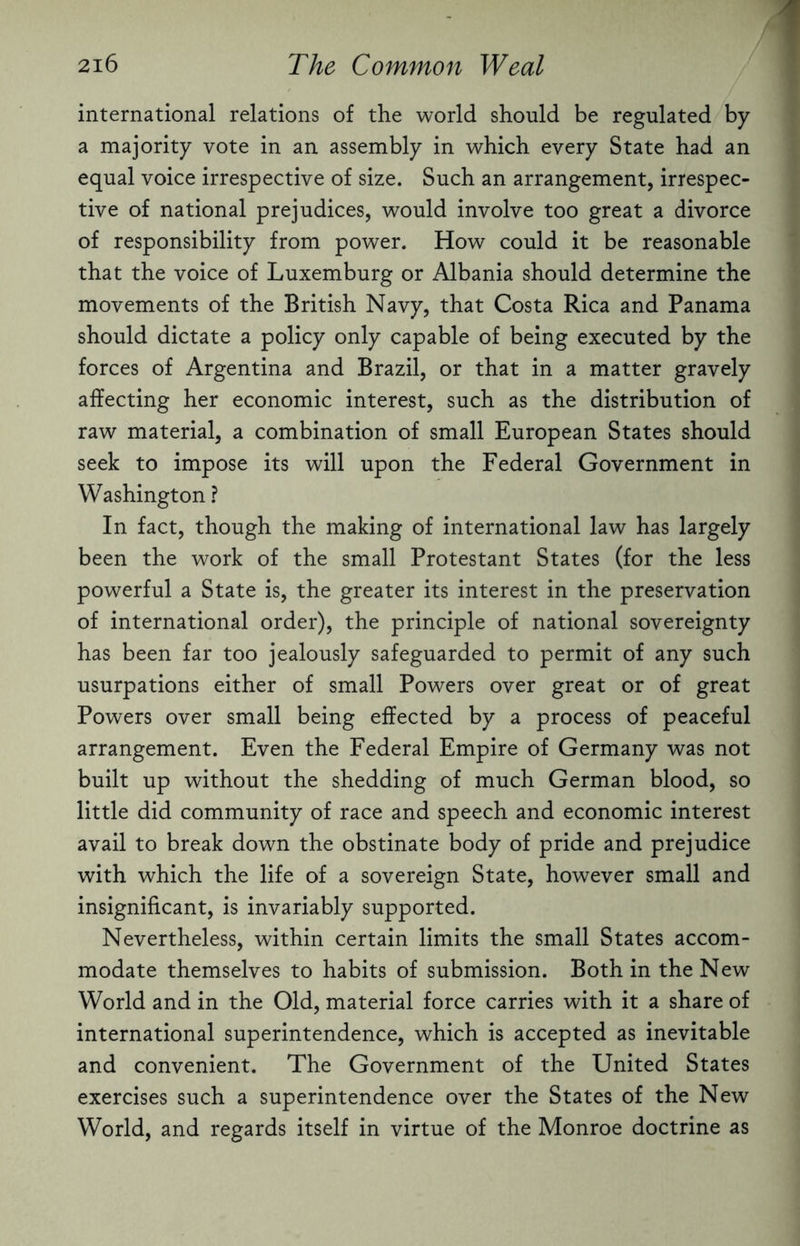 international relations of the world should be regulated by a majority vote in an assembly in which every State had an equal voice irrespective of size. Such an arrangement, irrespec¬ tive of national prejudices, would involve too great a divorce of responsibility from power. How could it be reasonable that the voice of Luxemburg or Albania should determine the movements of the British Navy, that Costa Rica and Panama should dictate a policy only capable of being executed by the forces of Argentina and Brazil, or that in a matter gravely affecting her economic interest, such as the distribution of raw material, a combination of small European States should seek to impose its will upon the Federal Government in Washington ? In fact, though the making of international law has largely been the work of the small Protestant States (for the less powerful a State is, the greater its interest in the preservation of international order), the principle of national sovereignty has been far too jealously safeguarded to permit of any such usurpations either of small Powers over great or of great Powers over small being effected by a process of peaceful arrangement. Even the Federal Empire of Germany was not built up without the shedding of much German blood, so little did community of race and speech and economic interest avail to break down the obstinate body of pride and prejudice with which the life of a sovereign State, however small and insignificant, is invariably supported. Nevertheless, within certain limits the small States accom¬ modate themselves to habits of submission. Both in the New World and in the Old, material force carries with it a share of international superintendence, which is accepted as inevitable and convenient. The Government of the United States exercises such a superintendence over the States of the New World, and regards itself in virtue of the Monroe doctrine as