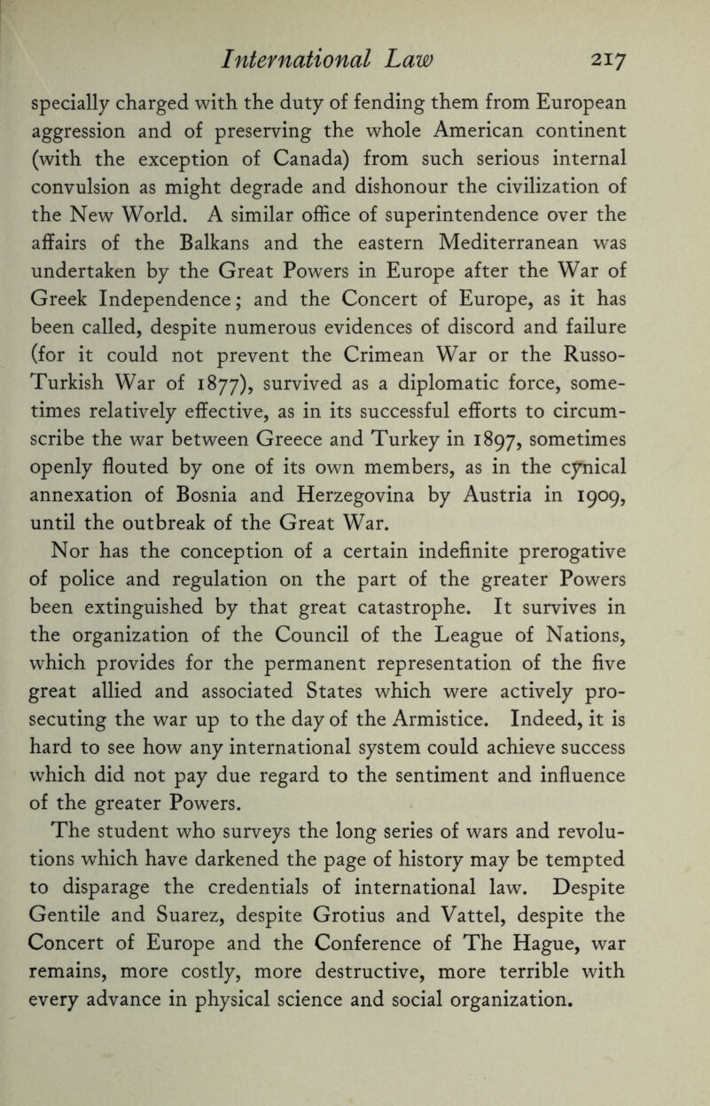 specially charged with the duty of fending them from European aggression and of preserving the whole American continent (with the exception of Canada) from such serious internal convulsion as might degrade and dishonour the civilization of the New World. A similar office of superintendence over the affairs of the Balkans and the eastern Mediterranean was undertaken by the Great Powers in Europe after the War of Greek Independence; and the Concert of Europe, as it has been called, despite numerous evidences of discord and failure (for it could not prevent the Crimean War or the Russo- Turkish War of 1877), survived as a diplomatic force, some¬ times relatively effective, as in its successful efforts to circum¬ scribe the war between Greece and Turkey in 1897, sometimes openly flouted by one of its own members, as in the cynical annexation of Bosnia and Herzegovina by Austria in 1909, until the outbreak of the Great War. Nor has the conception of a certain indefinite prerogative of police and regulation on the part of the greater Powers been extinguished by that great catastrophe. It survives in the organization of the Council of the League of Nations, which provides for the permanent representation of the five great allied and associated States which were actively pro¬ secuting the war up to the day of the Armistice. Indeed, it is hard to see how any international system could achieve success which did not pay due regard to the sentiment and influence of the greater Powers. The student who surveys the long series of wars and revolu¬ tions which have darkened the page of history may be tempted to disparage the credentials of international law. Despite Gentile and Suarez, despite Grotius and Vattel, despite the Concert of Europe and the Conference of The Hague, war remains, more costly, more destructive, more terrible with every advance in physical science and social organization.