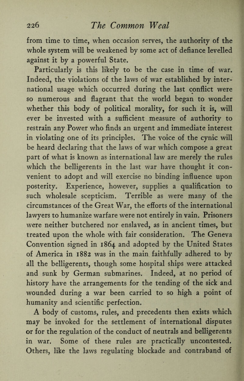 from time to time, when occasion serves, the authority of the whole system will be weakened by some act of defiance levelled against it by a powerful State. Particularly is this likely to be the case in time of war. Indeed, the violations of the laws of war established by inter¬ national usage which occurred during the last conflict were so numerous and flagrant that the world began to wonder whether this body of political morality, for such it is, will ever be invested with a sufficient measure of authority to restrain any Power who finds an urgent and immediate interest in violating one of its principles. The voice of the cynic will be heard declaring that the laws of war which compose a great part of what is known as international law are merely the rules which the belligerents in the last war have thought it con¬ venient to adopt and will exercise no binding influence upon posterity. Experience, however, supplies a qualification to such wholesale scepticism. Terrible as were many of the circumstances of the Great War, the efforts of the international lawyers to humanize warfare were not entirely in vain. Prisoners were neither butchered nor enslaved, as in ancient times, but treated upon the whole with fair consideration. The Geneva Convention signed in 1864 and adopted by the United States of America in 1882 was in the main faithfully adhered to by all the belligerents, though some hospital ships were attacked and sunk by German submarines. Indeed, at no period of history have the arrangements for the tending of the sick and wounded during a war been carried to so high a point of humanity and scientific perfection. A body of customs, rules, and precedents then exists which may be invoked for the settlement of international disputes or for the regulation of the conduct of neutrals and belligerents in war. Some of these rules are practically uncontested. Others, like the laws regulating blockade and contraband of