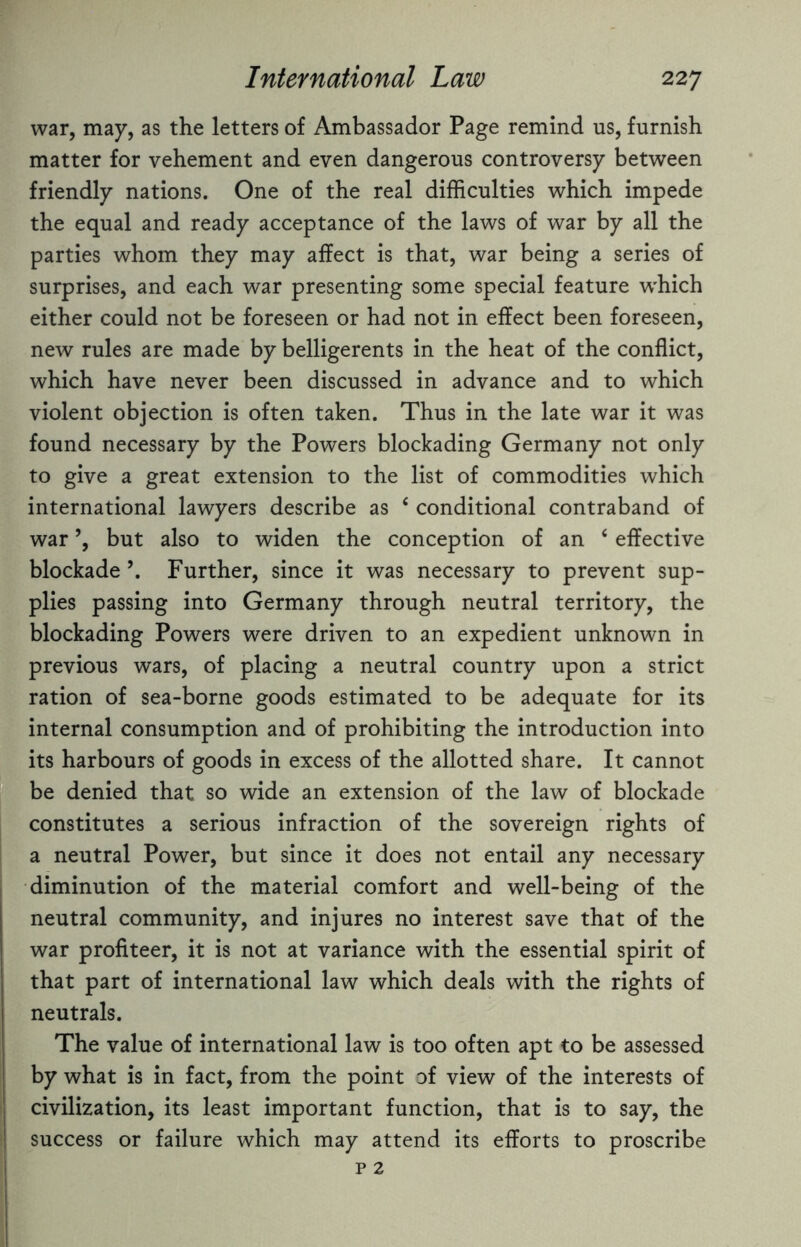 war, may, as the letters of Ambassador Page remind us, furnish matter for vehement and even dangerous controversy between friendly nations. One of the real difficulties which impede the equal and ready acceptance of the laws of war by all the parties whom they may affect is that, war being a series of surprises, and each war presenting some special feature which either could not be foreseen or had not in effect been foreseen, new rules are made by belligerents in the heat of the conflict, which have never been discussed in advance and to which violent objection is often taken. Thus in the late war it was found necessary by the Powers blockading Germany not only to give a great extension to the list of commodities which international lawyers describe as 4 conditional contraband of war ’, but also to widen the conception of an 4 effective blockade \ Further, since it was necessary to prevent sup¬ plies passing into Germany through neutral territory, the blockading Powers were driven to an expedient unknown in previous wars, of placing a neutral country upon a strict ration of sea-borne goods estimated to be adequate for its internal consumption and of prohibiting the introduction into its harbours of goods in excess of the allotted share. It cannot be denied that so wide an extension of the law of blockade constitutes a serious infraction of the sovereign rights of a neutral Power, but since it does not entail any necessary diminution of the material comfort and well-being of the neutral community, and injures no interest save that of the war profiteer, it is not at variance with the essential spirit of that part of international law which deals with the rights of neutrals. The value of international law is too often apt to be assessed by what is in fact, from the point of view of the interests of civilization, its least important function, that is to say, the success or failure which may attend its efforts to proscribe