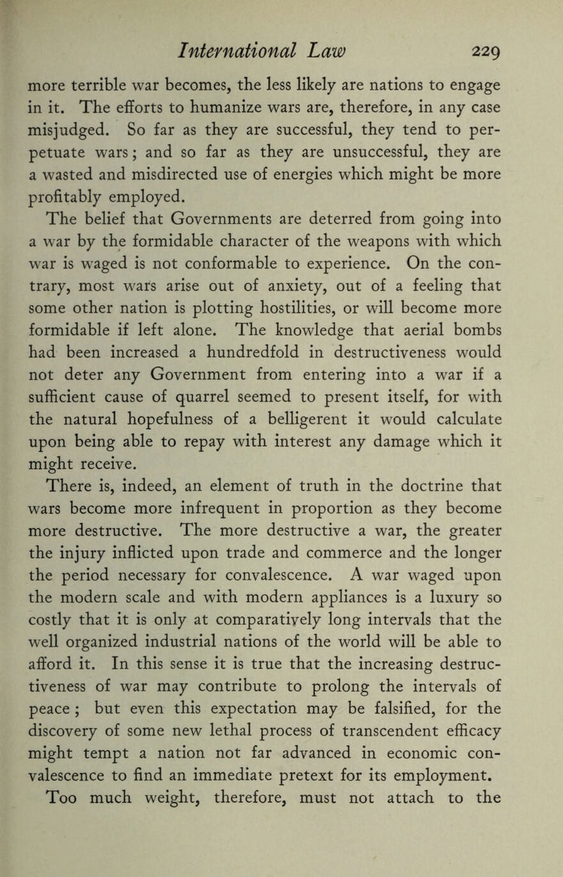 more terrible war becomes, the less likely are nations to engage in it. The efforts to humanize wars are, therefore, in any case misjudged. So far as they are successful, they tend to per¬ petuate wars; and so far as they are unsuccessful, they are a wasted and misdirected use of energies wrhich might be more profitably employed. The belief that Governments are deterred from going into a war by the formidable character of the weapons with which war is waged is not conformable to experience. On the con¬ trary, most wars arise out of anxiety, out of a feeling that some other nation is plotting hostilities, or will become more formidable if left alone. The knowledge that aerial bombs had been increased a hundredfold in destructiveness would not deter any Government from entering into a war if a sufficient cause of quarrel seemed to present itself, for with the natural hopefulness of a belligerent it would calculate upon being able to repay with interest any damage which it might receive. There is, indeed, an element of truth in the doctrine that wars become more infrequent in proportion as they become more destructive. The more destructive a war, the greater the injury inflicted upon trade and commerce and the longer the period necessary for convalescence. A war waged upon the modern scale and with modern appliances is a luxury so costly that it is only at comparatively long intervals that the well organized industrial nations of the world will be able to afford it. In this sense it is true that the increasing destruc¬ tiveness of war may contribute to prolong the intervals of peace ; but even this expectation may be falsified, for the discovery of some new lethal process of transcendent efficacy might tempt a nation not far advanced in economic con¬ valescence to find an immediate pretext for its employment. Too much weight, therefore, must not attach to the