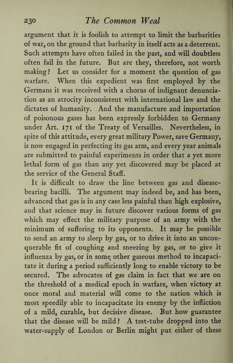 argument that it is foolish to attempt to limit the barbarities of war, on the ground that barbarity in itself acts as a deterrent. Such attempts have often failed in the past, and will doubtless often fail in the future. But are they, therefore, not worth making? Let us consider for a moment the question of gas warfare. When this expedient was first employed by the Germans it was received with a chorus of indignant denuncia¬ tion as an atrocity inconsistent with international law and the dictates of humanity. And the manufacture and importation of poisonous gases has been expressly forbidden to Germany under Art. 171 of the Treaty of Versailles. Nevertheless, in spite of this attitude, every great military Power, save Germany, is now engaged in perfecting its gas arm, and every year animals are submitted to painful experiments in order that a yet more lethal form of gas than any yet discovered may be placed at the service of the General Staff. It is difficult to draw the line between gas and disease¬ bearing bacilli. The argument may indeed be, and has been, advanced that gas is in any case less painful than high explosive, and that science may in future discover various forms of gas which may effect the military purpose of an army with the minimum of suffering to its opponents. It may be possible to send an army to sleep by gas, or to drive it into an uncon¬ querable fit of coughing and sneezing by gas, or to give it influenza by gas, or in some, other gaseous method to incapaci¬ tate it during a period sufficiently long to enable victory to be secured. The advocates of gas claim in fact that we are on the threshold of a medical epoch in warfare, when victory at once moral and material will come to the nation which is most speedily able to incapacitate its enemy by the infliction of a mild, curable, but decisive disease. But how guarantee that the disease will be mild? A test-tube dropped into the water-supply of London or Berlin might put either of these