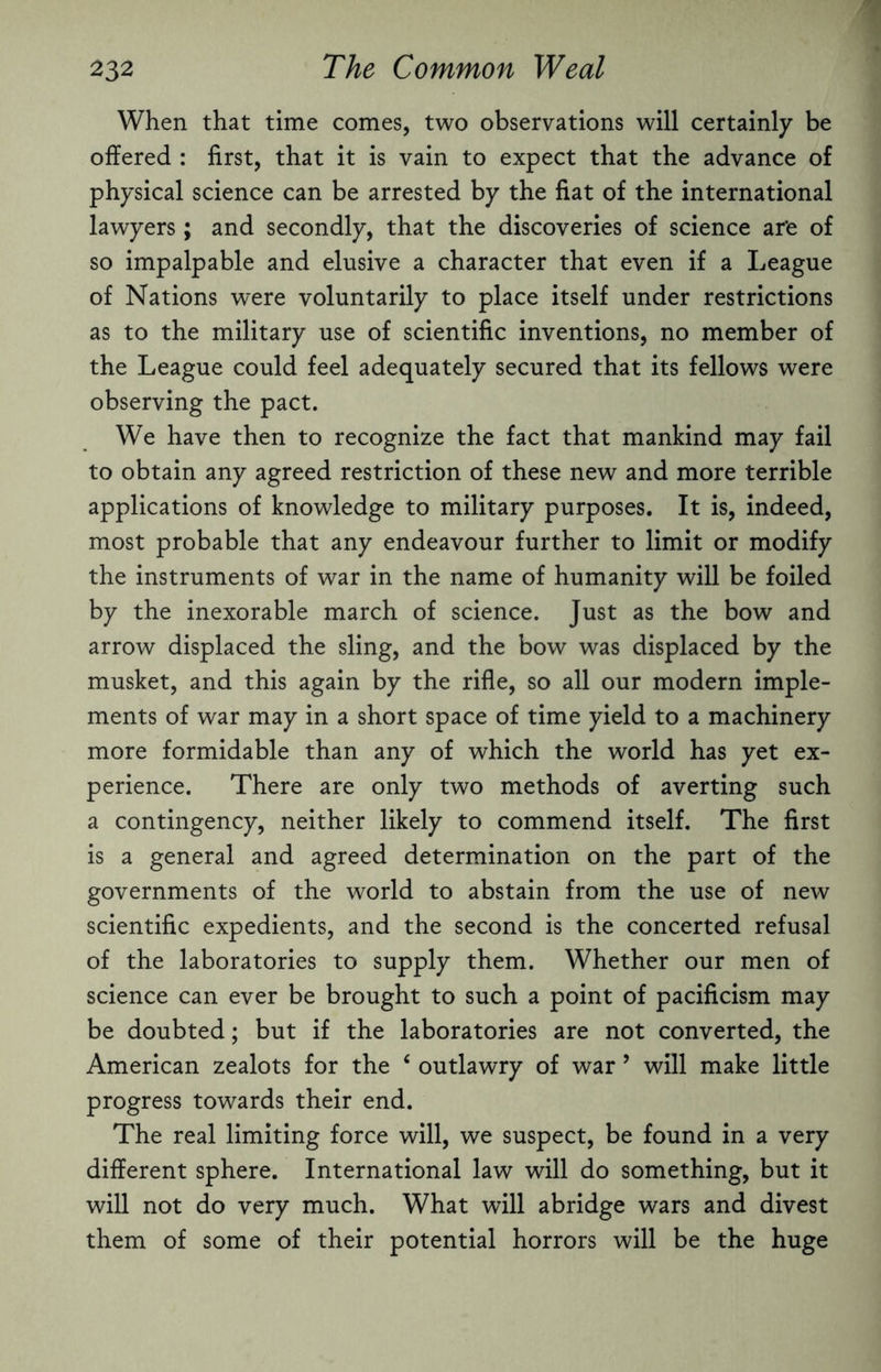 When that time comes, two observations will certainly be offered : first, that it is vain to expect that the advance of physical science can be arrested by the fiat of the international lawyers; and secondly, that the discoveries of science ar'e of so impalpable and elusive a character that even if a League of Nations were voluntarily to place itself under restrictions as to the military use of scientific inventions, no member of the League could feel adequately secured that its fellows were observing the pact. We have then to recognize the fact that mankind may fail to obtain any agreed restriction of these new and more terrible applications of knowledge to military purposes. It is, indeed, most probable that any endeavour further to limit or modify the instruments of war in the name of humanity will be foiled by the inexorable march of science. Just as the bow and arrow displaced the sling, and the bow was displaced by the musket, and this again by the rifle, so all our modern imple¬ ments of war may in a short space of time yield to a machinery more formidable than any of which the world has yet ex¬ perience. There are only two methods of averting such a contingency, neither likely to commend itself. The first is a general and agreed determination on the part of the governments of the world to abstain from the use of new scientific expedients, and the second is the concerted refusal of the laboratories to supply them. Whether our men of science can ever be brought to such a point of pacificism may be doubted; but if the laboratories are not converted, the American zealots for the 4 outlawry of war ’ will make little progress towards their end. The real limiting force will, we suspect, be found in a very different sphere. International law will do something, but it will not do very much. What will abridge wars and divest them of some of their potential horrors will be the huge