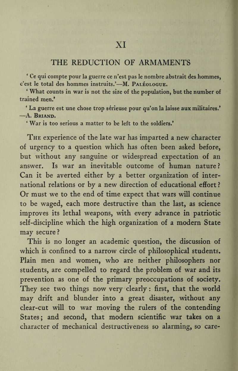 XI THE REDUCTION OF ARMAMENTS ‘ Ce qui compte pour la guerre ce n’est pas le nombre abstrait des hommes, c’est le total des hommes instruits.’—M. Paleologue. * What counts in war is not the size of the population, but the number of trained men.* ‘ La guerre est une chose trop serieuse pour qu’on la laisse aux militaires.* —A. Briand. ‘ War is too serious a matter to be left to the soldiers.’ The experience of the late war has imparted a new character of urgency to a question which has often been asked before, but without any sanguine or widespread expectation of an answer. Is war an inevitable outcome of human nature? Can it be averted either by a better organization of inter¬ national relations or by a new direction of educational effort ? Or must we to the end of time expect that wars will continue to be waged, each more destructive than the last, as science improves its lethal weapons, with every advance in patriotic self-discipline which the high organization of a modern State may secure? This is no longer an academic question, the discussion of which is confined to a narrow circle of philosophical students. Plain men and women, who are neither philosophers nor students, are compelled to regard the problem of war and its prevention as one of the primary preoccupations of society. They see two things now very clearly : first, that the world may drift and blunder into a great disaster, without any clear-cut will to war moving the rulers of the contending States; and second, that modern scientific war takes on a character of mechanical destructiveness so alarming, so care-