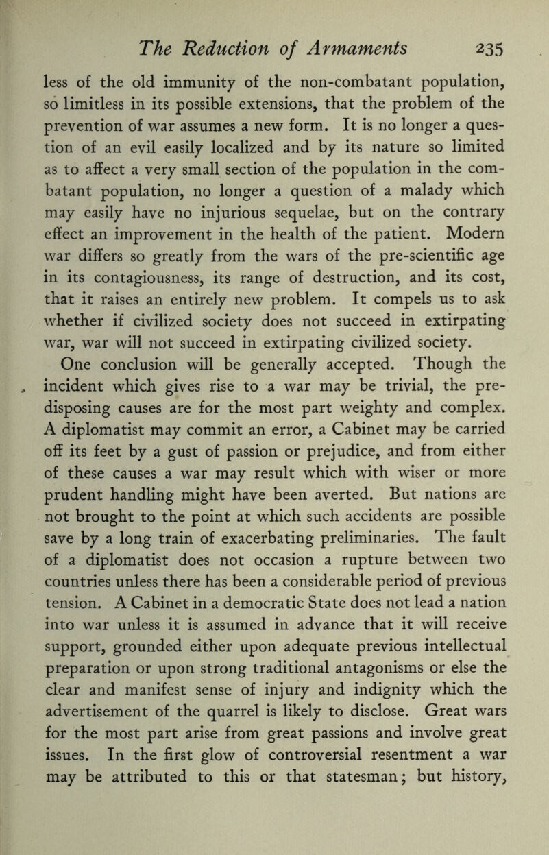 less of the old immunity of the non-combatant population, so limitless in its possible extensions, that the problem of the prevention of war assumes a new form. It is no longer a ques¬ tion of an evil easily localized and by its nature so limited as to affect a very small section of the population in the com¬ batant population, no longer a question of a malady which may easily have no injurious sequelae, but on the contrary effect an improvement in the health of the patient. Modern war differs so greatly from the wars of the pre-scientific age in its contagiousness, its range of destruction, and its cost, that it raises an entirely new problem. It compels us to ask whether if civilized society does not succeed in extirpating war, war will not succeed in extirpating civilized society. One conclusion will be generally accepted. Though the incident which gives rise to a war may be trivial, the pre¬ disposing causes are for the most part weighty and complex. A diplomatist may commit an error, a Cabinet may be carried off its feet by a gust of passion or prejudice, and from either of these causes a war may result which with wiser or more prudent handling might have been averted. But nations are not brought to the point at which such accidents are possible save by a long train of exacerbating preliminaries. The fault of a diplomatist does not occasion a rupture between two countries unless there has been a considerable period of previous tension. A Cabinet in a democratic State does not lead a nation into war unless it is assumed in advance that it will receive support, grounded either upon adequate previous intellectual preparation or upon strong traditional antagonisms or else the clear and manifest sense of injury and indignity which the advertisement of the quarrel is likely to disclose. Great wars for the most part arise from great passions and involve great issues. In the first glow of controversial resentment a war may be attributed to this or that statesman; but history,