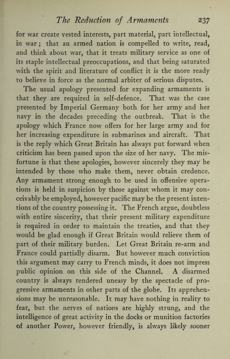 for war create vested interests, part material, part intellectual, in war ; that an armed nation is compelled to write, read, and think about war, that it treats military service as one of its staple intellectual preoccupations, and that being saturated with the spirit and literature of conflict it is the more ready to believe in force as the normal arbiter of serious disputes. The usual apology presented for expanding armaments is that they are required in self-defence. That was the case presented by Imperial Germany both for her army and her navy in the decades preceding the outbreak. That is the apology which France now offers for her large army and for her increasing expenditure in submarines and aircraft. That is the reply which Great Britain has always put forward when criticism has been passed upon the size of her navy. The mis¬ fortune is that these apologies, however sincerely they may be intended by those who make them, never obtain credence. Any armament strong enough to be used in offensive opera¬ tions is held in suspicion by those against whom it may con¬ ceivably be employed, however pacific may be the present inten¬ tions of the country possessing it. The French argue, doubtless with entire sincerity, that their present military expenditure is required in order to maintain the treaties, and that they would be glad enough if Great Britain would relieve them of part of their military burden. Let Great Britain re-arm and France could partially disarm. But however much conviction this argument may carry to French minds, it does not impress public opinion on this side of the Channel. A disarmed country is always rendered uneasy by the spectacle of pro¬ gressive armaments in other parts of the globe. Its apprehen¬ sions may be unreasonable. It may have nothing in reality to fear, but the nerves of nations are highly strung, and the intelligence of great activity in the docks or munition factories of another Power, however friendly, is always likely sooner