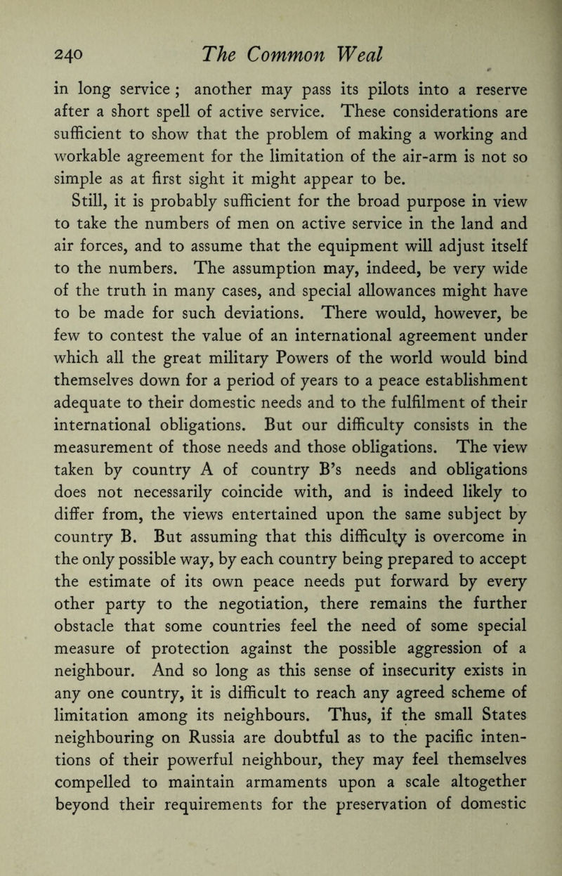 in long service ; another may pass its pilots into a reserve after a short spell of active service. These considerations are sufficient to show that the problem of making a working and workable agreement for the limitation of the air-arm is not so simple as at first sight it might appear to be. Still, it is probably sufficient for the broad purpose in view to take the numbers of men on active service in the land and air forces, and to assume that the equipment will adjust itself to the numbers. The assumption may, indeed, be very wide of the truth in many cases, and special allowances might have to be made for such deviations. There would, however, be few to contest the value of an international agreement under which all the great military Powers of the world would bind themselves down for a period of years to a peace establishment adequate to their domestic needs and to the fulfilment of their international obligations. But our difficulty consists in the measurement of those needs and those obligations. The view taken by country A of country B’s needs and obligations does not necessarily coincide with, and is indeed likely to differ from, the views entertained upon the same subject by country B. But assuming that this difficulty is overcome in the only possible way, by each country being prepared to accept the estimate of its own peace needs put forward by every other party to the negotiation, there remains the further obstacle that some countries feel the need of some special measure of protection against the possible aggression of a neighbour. And so long as this sense of insecurity exists in any one country, it is difficult to reach any agreed scheme of limitation among its neighbours. Thus, if the small States neighbouring on Russia are doubtful as to the pacific inten¬ tions of their powerful neighbour, they may feel themselves compelled to maintain armaments upon a scale altogether beyond their requirements for the preservation of domestic