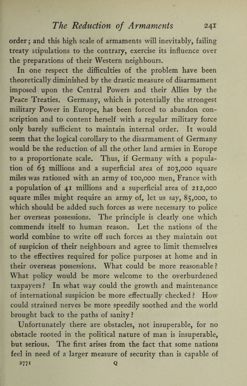 order; and this high scale of armaments will inevitably, failing treaty stipulations to the contrary, exercise its influence over the preparations of their Western neighbours. In one respect the difficulties of the problem have been theoretically diminished by the drastic measure of disarmament imposed upon the Central Powers and their Allies by the Peace Treaties. Germany, which is potentially the strongest military Power in Europe, has been forced to abandon con¬ scription and to content herself with a regular military force only barely sufficient to maintain internal order. It would seem that the logical corollary to the disarmament of Germany would be the reduction of all the;other land armies in Europe to a proportionate scale. Thus, if Germany with a popula¬ tion of 63 millions and a superficial area of 203,000 square miles was rationed with an army of 100,000 men, France with a population of 41 millions and a superficial area of 212,000 square miles might require an army of, let us say, 85,000, to which should be added such forces as were necessary to police her overseas possessions. The principle is clearly one which commends itself to human reason. Let the nations of the world combine to write off such forces as they maintain out of suspicion of their neighbours and agree to limit themselves to the effectives required for police purposes at home and in their overseas possessions. What could be more reasonable ? What policy would be more welcome to the overburdened taxpayers ? In what way could the growth and maintenance of international suspicion be more effectually checked ? How could strained nerves be more speedily soothed and the world brought back to the paths of sanity? Unfortunately there are obstacles, not insuperable, for no obstacle rooted in the political nature of man is insuperable, but serious. The first arises from the fact that some nations feel in need of a larger measure of security than is capable of 2771 Q