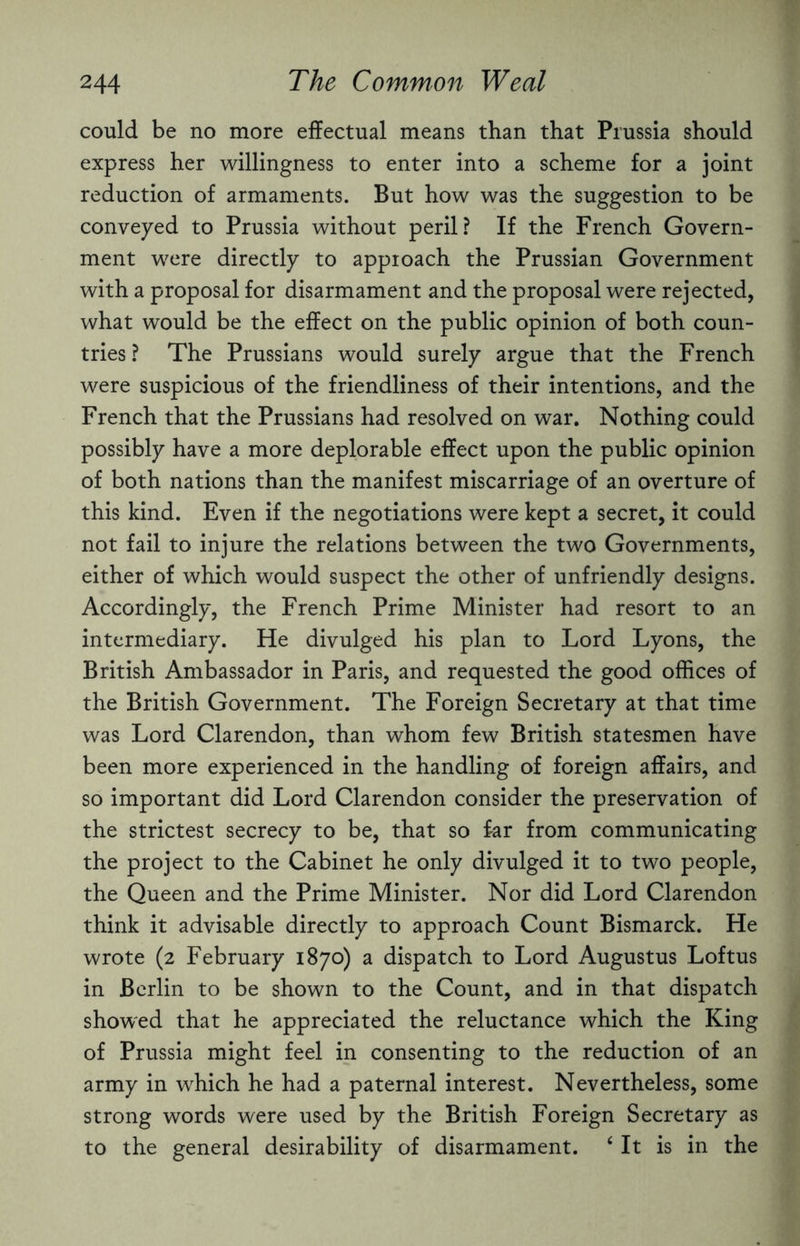 could be no more effectual means than that Prussia should express her willingness to enter into a scheme for a joint reduction of armaments. But how was the suggestion to be conveyed to Prussia without peril? If the French Govern¬ ment were directly to approach the Prussian Government with a proposal for disarmament and the proposal were rejected, what would be the effect on the public opinion of both coun¬ tries ? The Prussians would surely argue that the French were suspicious of the friendliness of their intentions, and the French that the Prussians had resolved on war. Nothing could possibly have a more deplorable effect upon the public opinion of both nations than the manifest miscarriage of an overture of this kind. Even if the negotiations were kept a secret, it could not fail to injure the relations between the two Governments, either of which would suspect the other of unfriendly designs. Accordingly, the French Prime Minister had resort to an intermediary. He divulged his plan to Lord Lyons, the British Ambassador in Paris, and requested the good offices of the British Government. The Foreign Secretary at that time was Lord Clarendon, than whom few British statesmen have been more experienced in the handling of foreign affairs, and so important did Lord Clarendon consider the preservation of the strictest secrecy to be, that so far from communicating the project to the Cabinet he only divulged it to two people, the Queen and the Prime Minister. Nor did Lord Clarendon think it advisable directly to approach Count Bismarck. He wrote (2 February 1870) a dispatch to Lord Augustus Loftus in Berlin to be shown to the Count, and in that dispatch showed that he appreciated the reluctance which the King of Prussia might feel in consenting to the reduction of an army in which he had a paternal interest. Nevertheless, some strong words were used by the British Foreign Secretary as to the general desirability of disarmament. ‘ It is in the