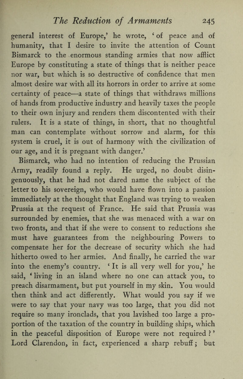 general interest of Europe,’ he wrote, 4 of peace and of humanity, that I desire to invite the attention of Count Bismarck to the enormous standing armies that now afflict Europe by constituting a state of things that is neither peace nor war, but which is so destructive of confidence that men almost desire war with all its horrors in order to arrive at some certainty of peace—a state of things that withdraws millions of hands from productive industry and heavily taxes the people to their own injury and renders them discontented with their rulers. It is a state of things, in short, that no thoughtful man can contemplate without sorrow and alarm, for this system is cruel, it is out of harmony with the civilization of our age, and it is pregnant with danger.’ Bismarck, who had no intention of reducing the Prussian Army, readily found a reply. He urged, no doubt disin¬ genuously, that he had not dared name the subject of the letter to his sovereign, who would have flown into a passion immediately at the thought that England was trying to weaken Prussia at the request of France. He said that Prussia was surrounded by enemies, that she was menaced with a war on tw'o fronts, and that if she were to consent to reductions she must have guarantees from the neighbouring Powers to compensate her for the decrease of security which she had hitherto owed to her armies. And finally, he carried the war into the enemy’s country. 4 It is all very well for you,’ he said, 4 living in an island where no one can attack you, to preach disarmament, but put yourself in my skin. You would then think and act differently. What would you say if we were to say that your navy was too large, that you did not require so many ironclads, that you lavished too large a pro¬ portion of the taxation of the country in building ships, which in the peaceful disposition of Europe were not required ? ’ Lord Clarendon, in fact, experienced a sharp rebuff; but