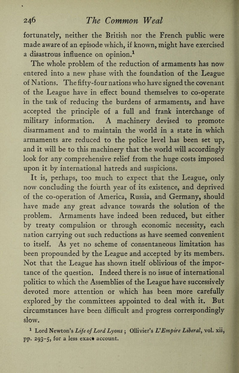 fortunately, neither the British nor the French public were made aware of an episode which, if known, might have exercised a disastrous influence on opinion.1 The whole problem of the reduction of armaments has now entered into a new phase with the foundation of the League of Nations. The fifty-four nations who have signed the covenant of the League have in effect bound themselves to co-operate in the task of reducing the burdens of armaments, and have accepted the principle of a full and frank interchange of military information. A machinery devised to promote disarmament and to maintain the world in a state in which armaments are reduced to the police level has been set up, and it will be to this machinery that the world will accordingly look for any comprehensive relief from the huge costs imposed upon it by international hatreds and suspicions. It is, perhaps, too much to expect that the League, only now concluding the fourth year of its existence, and deprived of the co-operation of America, Russia, and Germany, should have made any great advance towards the solution of the problem. Armaments have indeed been reduced, but either by treaty compulsion or through economic necessity, each nation carrying out such reductions as have seemed convenient to itself. As yet no scheme of consentaneous limitation has been propounded by the League and accepted by its members. Not that the League has shown itself oblivious of the impor¬ tance of the question. Indeed there is no issue of international politics to which the Assemblies of the League have successively devoted more attention or which has been more carefully explored by the committees appointed to deal with it. But circumstances have been difficult and progress correspondingly slow. 1 Lord Newton’s Life of Lord Lyons ; Ollivier’s VEmpire Liberal, vol. xii, pp. 293-5, for a less exac* account.