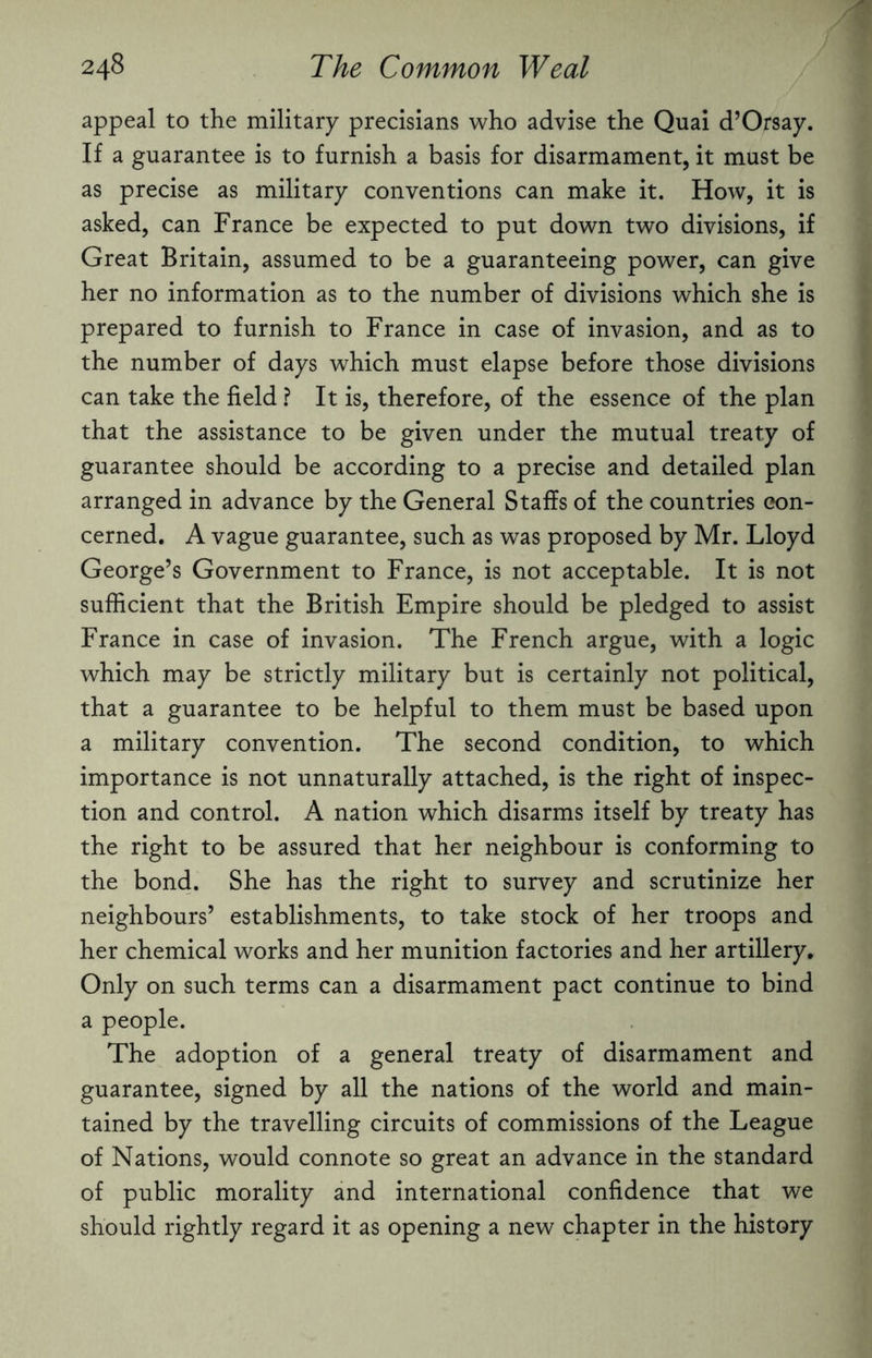 appeal to the military precisians who advise the Quai d’Orsay. If a guarantee is to furnish a basis for disarmament, it must be as precise as military conventions can make it. How, it is asked, can France be expected to put down two divisions, if Great Britain, assumed to be a guaranteeing power, can give her no information as to the number of divisions which she is prepared to furnish to France in case of invasion, and as to the number of days which must elapse before those divisions can take the field ? It is, therefore, of the essence of the plan that the assistance to be given under the mutual treaty of guarantee should be according to a precise and detailed plan arranged in advance by the General Staffs of the countries con¬ cerned. A vague guarantee, such as was proposed by Mr. Lloyd George’s Government to France, is not acceptable. It is not sufficient that the British Empire should be pledged to assist France in case of invasion. The French argue, with a logic which may be strictly military but is certainly not political, that a guarantee to be helpful to them must be based upon a military convention. The second condition, to which importance is not unnaturally attached, is the right of inspec¬ tion and control. A nation which disarms itself by treaty has the right to be assured that her neighbour is conforming to the bond. She has the right to survey and scrutinize her neighbours’ establishments, to take stock of her troops and her chemical works and her munition factories and her artillery. Only on such terms can a disarmament pact continue to bind a people. The adoption of a general treaty of disarmament and guarantee, signed by all the nations of the world and main¬ tained by the travelling circuits of commissions of the League of Nations, would connote so great an advance in the standard of public morality and international confidence that we should rightly regard it as opening a new chapter in the history