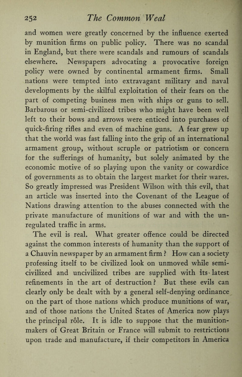 and women were greatly concerned by the influence exerted by munition firms on public policy. There was no scandal in England, but there were scandals and rumours of scandals elsewhere. Newspapers advocating a provocative foreign policy were owned by continental armament firms. Small nations were tempted into extravagant military and naval developments by the skilful exploitation of their fears on the part of competing business men with ships or guns to sell. Barbarous or semi-civilized tribes who might have been well left to their bows and arrows were enticed into purchases of quick-firing rifles and even of machine guns. A fear grew up that the world was fast falling into the grip of an international armament group, without scruple or patriotism or concern for the sufferings of humanity, but solely animated by the economic motive of so playing upon the vanity or cowardice of governments as to obtain the largest market for their wares. So greatly impressed was President Wilson with this evil, that an article was inserted into the Covenant of the League of Nations drawing attention to the abuses connected with the private manufacture of munitions of war and with the un¬ regulated traffic in arms. The evil is real. What greater offence could be directed against the common interests of humanity than the support of a Chauvin newspaper by an armament firm ? How can a society professing itself to be civilized look on unmoved while semi- civilized and uncivilized tribes are supplied with its'latest refinements in the art of destruction? But these evils can clearly only be dealt with by a general self-denying ordinance on the part of those nations which produce munitions of war, and of those nations the United States of America now plays the principal role. It is idle to suppose that the munition- makers of Great Britain or France will submit to restrictions upon trade and manufacture, if their competitors in America