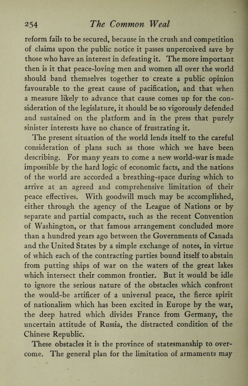 reform fails to be secured, because in the crush and competition of claims upon the public notice it passes unperceived save by those who have an interest in defeating it. The more important then is it that peace-loving men and women all over the world should band themselves together to create a public opinion favourable to the great cause of pacification, and that when a measure likely to advance that cause comes up for the con¬ sideration of the legislature, it should be so vigorously defended and sustained on the platform and in the press that purely sinister interests have no chance of frustrating it. The present situation of the world lends itself to the careful consideration of plans such as those which we have been describing. For many years to come a new world-war is made impossible by the hard logic of economic facts, and the nations of the world are accorded a breathing-space during which to arrive at an agreed and comprehensive limitation of their peace effectives. With goodwill much may be accomplished, either through the agency of the League of Nations or by separate and partial compacts, such as the recent Convention of Washington, or that famous arrangement concluded more than a hundred years ago between the Governments of Canada and the United States by a simple exchange of notes, in virtue of which each of the contracting parties bound itself to abstain from putting ships of war on the waters of the great lakes which intersect their common frontier. But it would be idle to ignore the serious nature of the obstacles which confront the would-be artificer of a universal peace, the fierce spirit of nationalism which has been excited in Europe by the war, the deep hatred which divides France from Germany, the uncertain attitude of Russia, the distracted condition of the Chinese Republic. These obstacles it is the province of statesmanship to over¬ come. The general plan for the limitation of armaments may