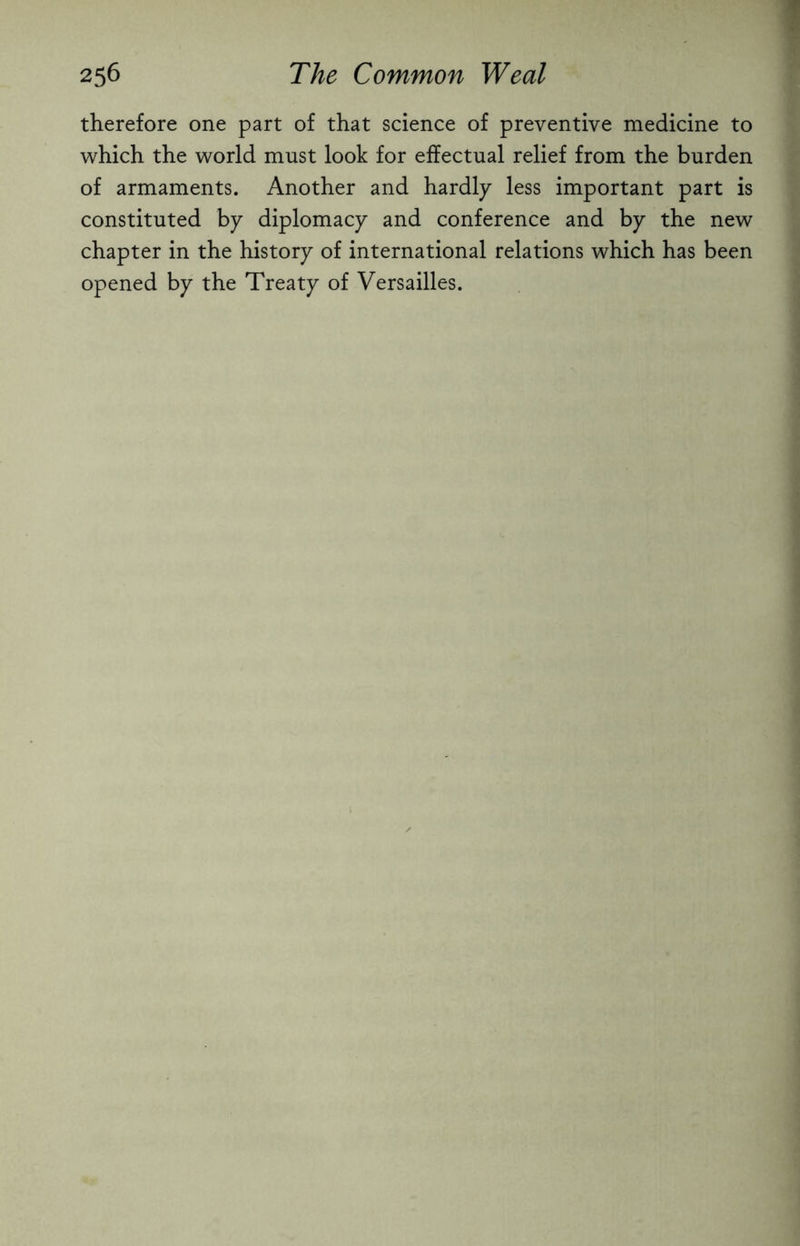 therefore one part of that science of preventive medicine to which the world must look for effectual relief from the burden of armaments. Another and hardly less important part is constituted by diplomacy and conference and by the new chapter in the history of international relations which has been opened by the Treaty of Versailles.