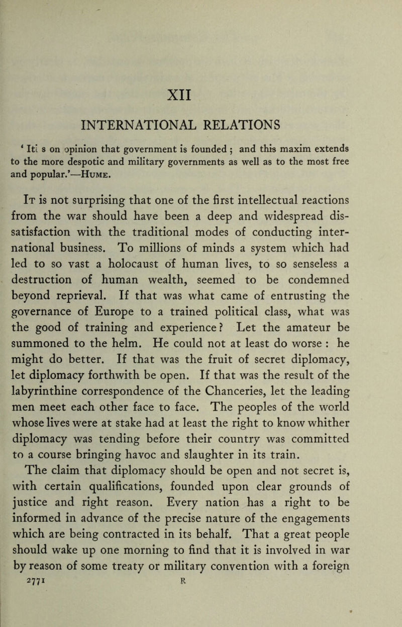 XII INTERNATIONAL RELATIONS ‘ It! s on opinion that government is founded ; and this maxim extends to the more despotic and military governments as well as to the most free and popular/—Hume. It is not surprising that one of the first intellectual reactions from the war should have been a deep and widespread dis¬ satisfaction with the traditional modes of conducting inter¬ national business. To millions of minds a system which had led to so vast a holocaust of human lives, to so senseless a destruction of human wealth, seemed to be condemned beyond reprieval. If that was what came of entrusting the governance of Europe to a trained political class, what was the good of training and experience ? Let the amateur be summoned to the helm. He could not at least do worse : he might do better. If that was the fruit of secret diplomacy, let diplomacy forthwith be open. If that was the result of the labyrinthine correspondence of the Chanceries, let the leading men meet each other face to face. The peoples of the world whose lives were at stake had at least the right to know whither diplomacy was tending before their country was committed to a course bringing havoc and slaughter in its train. The claim that diplomacy should be open and not secret is, with certain qualifications, founded upon clear grounds of justice and right reason. Every nation has a right to be informed in advance of the precise nature of the engagements which are being contracted in its behalf. That a great people should wake up one morning to find that it is involved in war by reason of some treaty or military convention with a foreign 2771 R