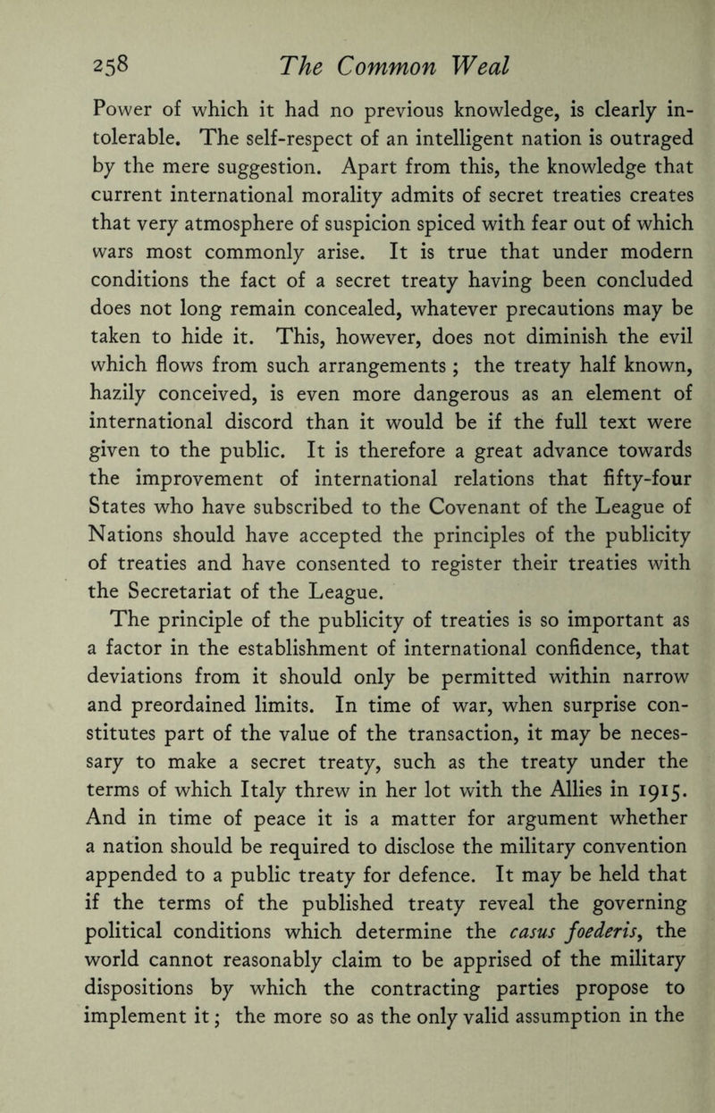 Power of which it had no previous knowledge, is clearly in¬ tolerable. The self-respect of an intelligent nation is outraged by the mere suggestion. Apart from this, the knowledge that current international morality admits of secret treaties creates that very atmosphere of suspicion spiced with fear out of which wars most commonly arise. It is true that under modern conditions the fact of a secret treaty having been concluded does not long remain concealed, whatever precautions may be taken to hide it. This, however, does not diminish the evil which flows from such arrangements; the treaty half known, hazily conceived, is even more dangerous as an element of international discord than it would be if the full text were given to the public. It is therefore a great advance towards the improvement of international relations that fifty-four States who have subscribed to the Covenant of the League of Nations should have accepted the principles of the publicity of treaties and have consented to register their treaties with the Secretariat of the League. The principle of the publicity of treaties is so important as a factor in the establishment of international confidence, that deviations from it should only be permitted within narrow and preordained limits. In time of war, when surprise con¬ stitutes part of the value of the transaction, it may be neces¬ sary to make a secret treaty, such as the treaty under the terms of which Italy threw in her lot with the Allies in 1915. And in time of peace it is a matter for argument whether a nation should be required to disclose the military convention appended to a public treaty for defence. It may be held that if the terms of the published treaty reveal the governing political conditions which determine the casus foederis, the world cannot reasonably claim to be apprised of the military dispositions by which the contracting parties propose to implement it; the more so as the only valid assumption in the