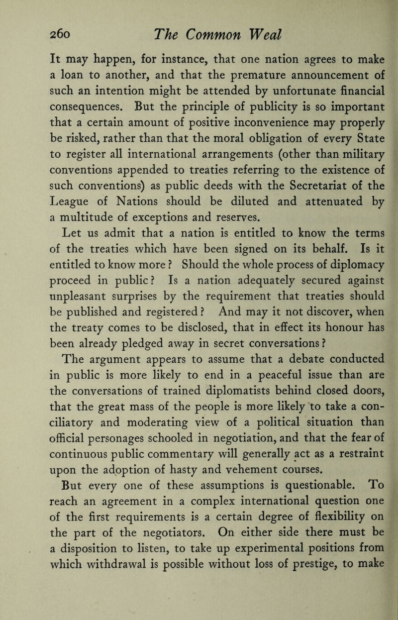 It may happen, for instance, that one nation agrees to make a loan to another, and that the premature announcement of such an intention might be attended by unfortunate financial consequences. But the principle of publicity is so important that a certain amount of positive inconvenience may properly be risked, rather than that the moral obligation of every State to register all international arrangements (other than military conventions appended to treaties referring to the existence of such conventions) as public deeds with the Secretariat of the League of Nations should be diluted and attenuated by a multitude of exceptions and reserves. Let us admit that a nation is entitled to know the terms of the treaties which have been signed on its behalf. Is it entitled to know more ? Should the whole process of diplomacy proceed in public ? Is a nation adequately secured against unpleasant surprises by the requirement that treaties should be published and registered ? And may it not discover, when the treaty comes to be disclosed, that in effect its honour has been already pledged away in secret conversations ? The argument appears to assume that a debate conducted in public is more likely to end in a peaceful issue than are the conversations of trained diplomatists behind closed doors, that the great mass of the people is more likely to take a con¬ ciliatory and moderating view of a political situation than official personages schooled in negotiation, and that the fear of continuous public commentary will generally act as a restraint upon the adoption of hasty and vehement courses. But every one of these assumptions is questionable. To reach an agreement in a complex international question one of the first requirements is a certain degree of flexibility on the part of the negotiators. On either side there must be a disposition to listen, to take up experimental positions from which withdrawal is possible without loss of prestige, to make