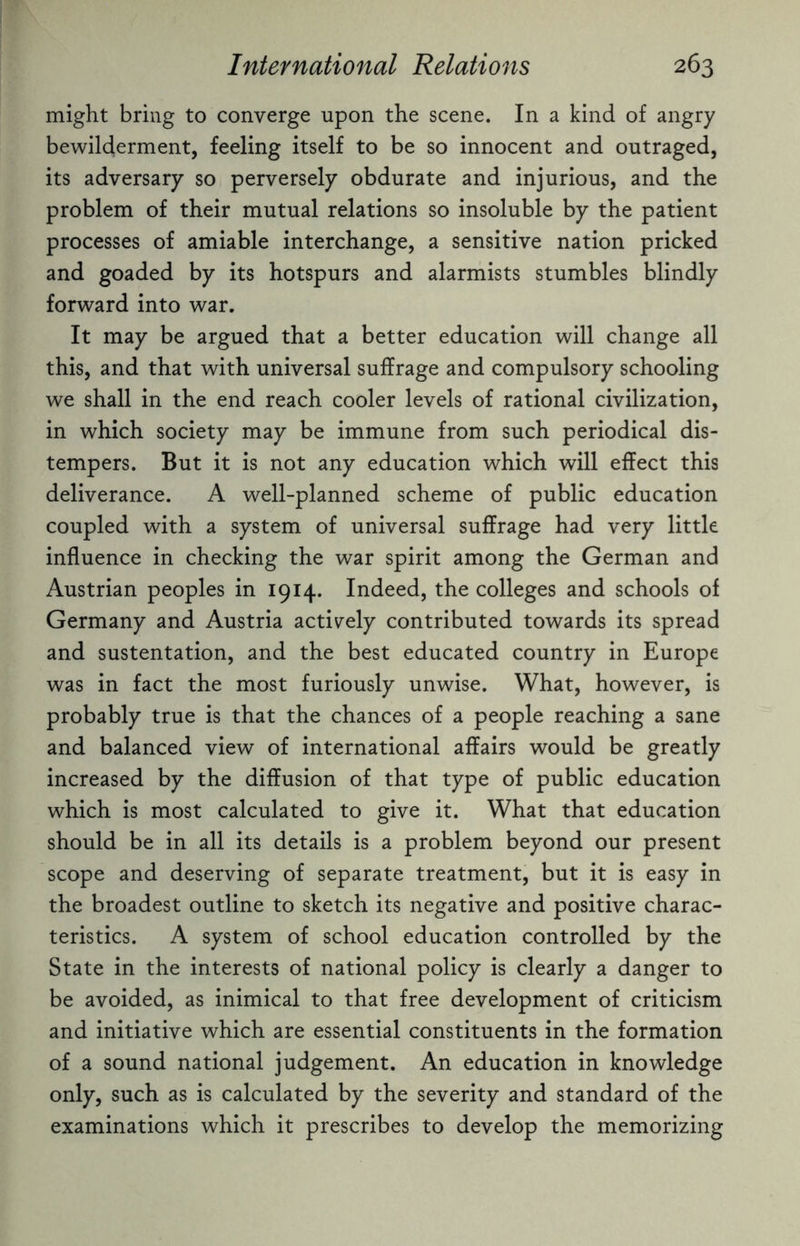 might bring to converge upon the scene. In a kind of angry bewilderment, feeling itself to be so innocent and outraged, its adversary so perversely obdurate and injurious, and the problem of their mutual relations so insoluble by the patient processes of amiable interchange, a sensitive nation pricked and goaded by its hotspurs and alarmists stumbles blindly forward into war. It may be argued that a better education will change all this, and that with universal suffrage and compulsory schooling we shall in the end reach cooler levels of rational civilization, in which society may be immune from such periodical dis¬ tempers. But it is not any education which will effect this deliverance. A well-planned scheme of public education coupled with a system of universal suffrage had very little influence in checking the war spirit among the German and Austrian peoples in 1914. Indeed, the colleges and schools of Germany and Austria actively contributed towards its spread and sustentation, and the best educated country in Europe was in fact the most furiously unwise. What, however, is probably true is that the chances of a people reaching a sane and balanced view of international affairs would be greatly increased by the diffusion of that type of public education which is most calculated to give it. What that education should be in all its details is a problem beyond our present scope and deserving of separate treatment, but it is easy in the broadest outline to sketch its negative and positive charac¬ teristics. A system of school education controlled by the State in the interests of national policy is clearly a danger to be avoided, as inimical to that free development of criticism and initiative which are essential constituents in the formation of a sound national judgement. An education in knowledge only, such as is calculated by the severity and standard of the examinations which it prescribes to develop the memorizing