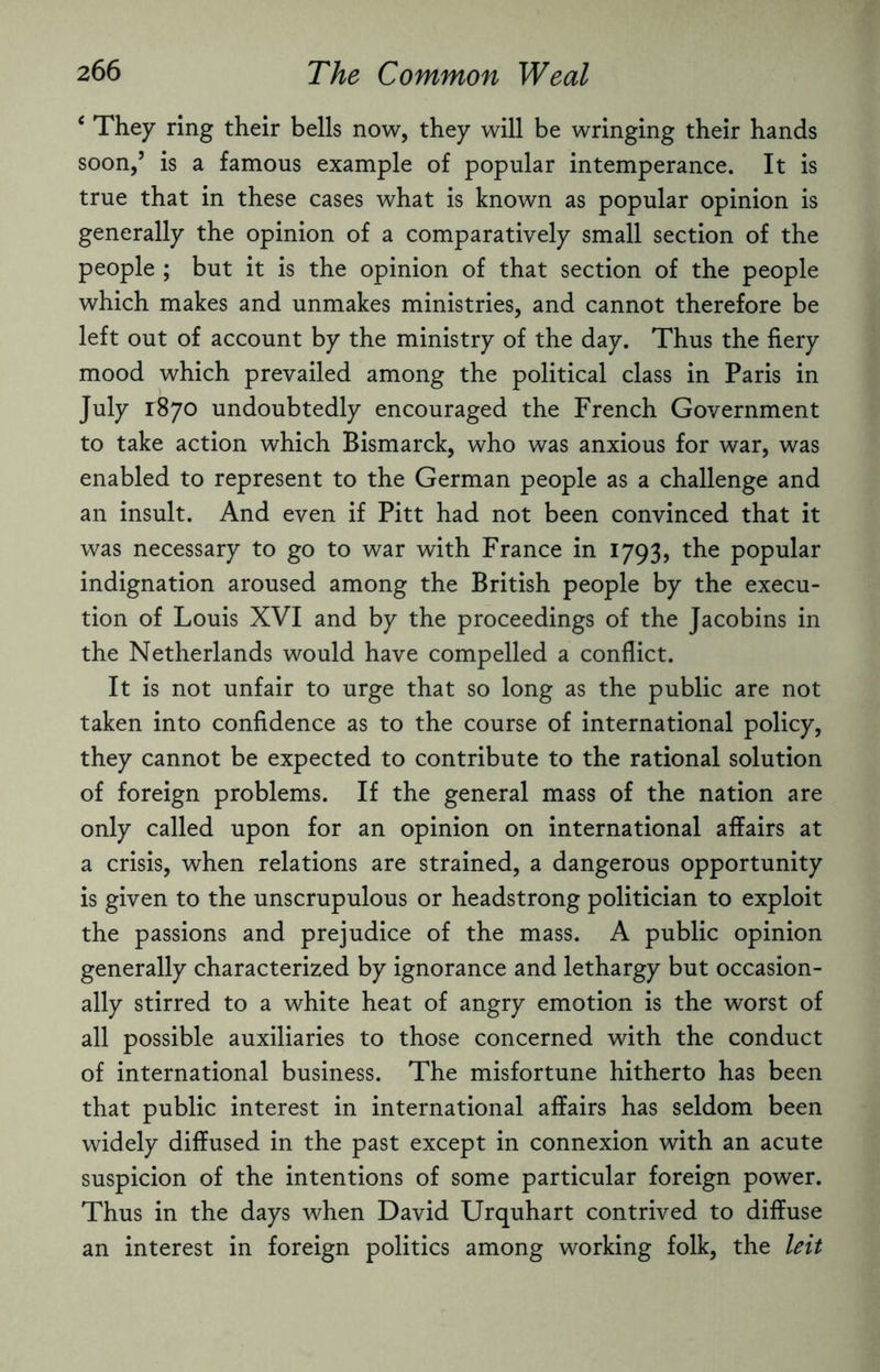 6 They ring their bells now, they will be wringing their hands soon,’ is a famous example of popular intemperance. It is true that in these cases what is known as popular opinion is generally the opinion of a comparatively small section of the people ; but it is the opinion of that section of the people which makes and unmakes ministries, and cannot therefore be left out of account by the ministry of the day. Thus the fiery mood which prevailed among the political class in Paris in July 1:870 undoubtedly encouraged the French Government to take action which Bismarck, who was anxious for war, was enabled to represent to the German people as a challenge and an insult. And even if Pitt had not been convinced that it was necessary to go to war with France in 1793, the popular indignation aroused among the British people by the execu¬ tion of Louis XVI and by the proceedings of the Jacobins in the Netherlands would have compelled a conflict. It is not unfair to urge that so long as the public are not taken into confidence as to the course of international policy, they cannot be expected to contribute to the rational solution of foreign problems. If the general mass of the nation are only called upon for an opinion on international affairs at a crisis, when relations are strained, a dangerous opportunity is given to the unscrupulous or headstrong politician to exploit the passions and prejudice of the mass. A public opinion generally characterized by ignorance and lethargy but occasion¬ ally stirred to a white heat of angry emotion is the worst of all possible auxiliaries to those concerned with the conduct of international business. The misfortune hitherto has been that public interest in international affairs has seldom been widely diffused in the past except in connexion with an acute suspicion of the intentions of some particular foreign power. Thus in the days when David Urquhart contrived to diffuse an interest in foreign politics among working folk, the leit