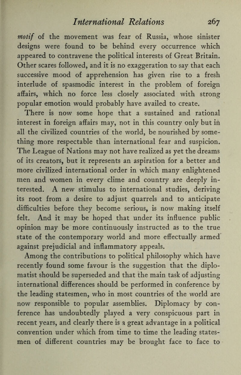 motif of the movement was fear of Russia, whose sinister designs were found to be behind every occurrence which appeared to contravene the political interests of Great Britain. Other scares followed, and it is no exaggeration to say that each successive mood of apprehension has given rise to a fresh interlude of spasmodic interest in the problem of foreign affairs, which no force less closely associated with strong popular emotion would probably have availed to create. There is now some hope that a sustained and rational interest in foreign affairs may, not in this country only but in all the civilized countries of the world, be nourished by some¬ thing more respectable than international fear and suspicion. The League of Nations may not have realized as yet the dreams of its creators, but it represents an aspiration for a better and more civilized international order in which many enlightened men and women in every clime and country are deeply in¬ terested. A new stimulus to international studies, deriving its root from a desire to adjust quarrels and to anticipate difficulties before they become serious, is now making itself felt. And it may be hoped that under its influence public opinion may be more continuously instructed as to the true state of the contemporary world and more effectually armed against prejudicial and inflammatory appeals. Among the contributions to political philosophy which have recently found some favour is the suggestion that the diplo¬ matist should be superseded and that the main task of adjusting international differences should be performed in conference by the leading statesmen, who in most countries of the world are now responsible to popular assemblies. Diplomacy by con¬ ference has undoubtedly played a very conspicuous part in recent years, and clearly there is a great advantage in a political convention under which from time to time the leading states¬ men of different countries may be brought face to face to